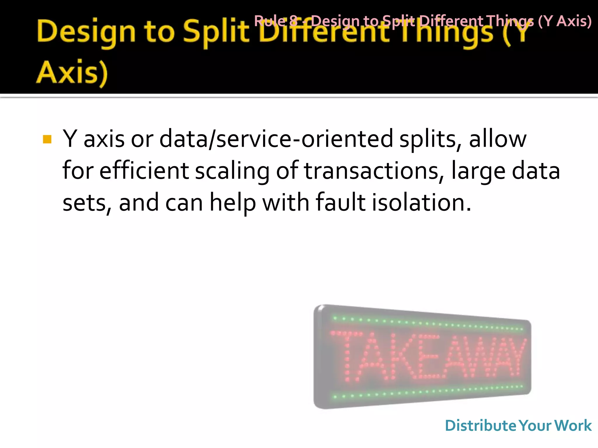 Rule 8 - Design to Split Different Things (Y Axis)




   Y axis or data/service-oriented splits, allow
    for efficient scaling of transactions, large data
    sets, and can help with fault isolation.




                                                  Distribute Your Work
 