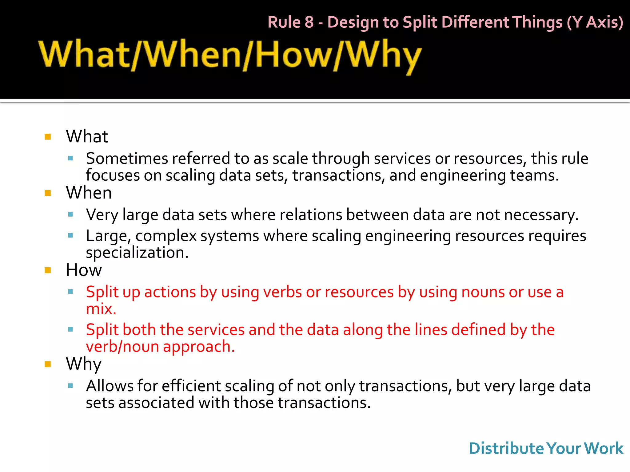 Rule 8 - Design to Split Different Things (Y Axis)




   What
     Sometimes referred to as scale through services or resources, this rule
      focuses on scaling data sets, transactions, and engineering teams.
   When
     Very large data sets where relations between data are not necessary.
     Large, complex systems where scaling engineering resources requires
      specialization.
   How
     Split up actions by using verbs or resources by using nouns or use a
      mix.
     Split both the services and the data along the lines defined by the
      verb/noun approach.
   Why
     Allows for efficient scaling of not only transactions, but very large data
      sets associated with those transactions.

                                                              Distribute Your Work
 