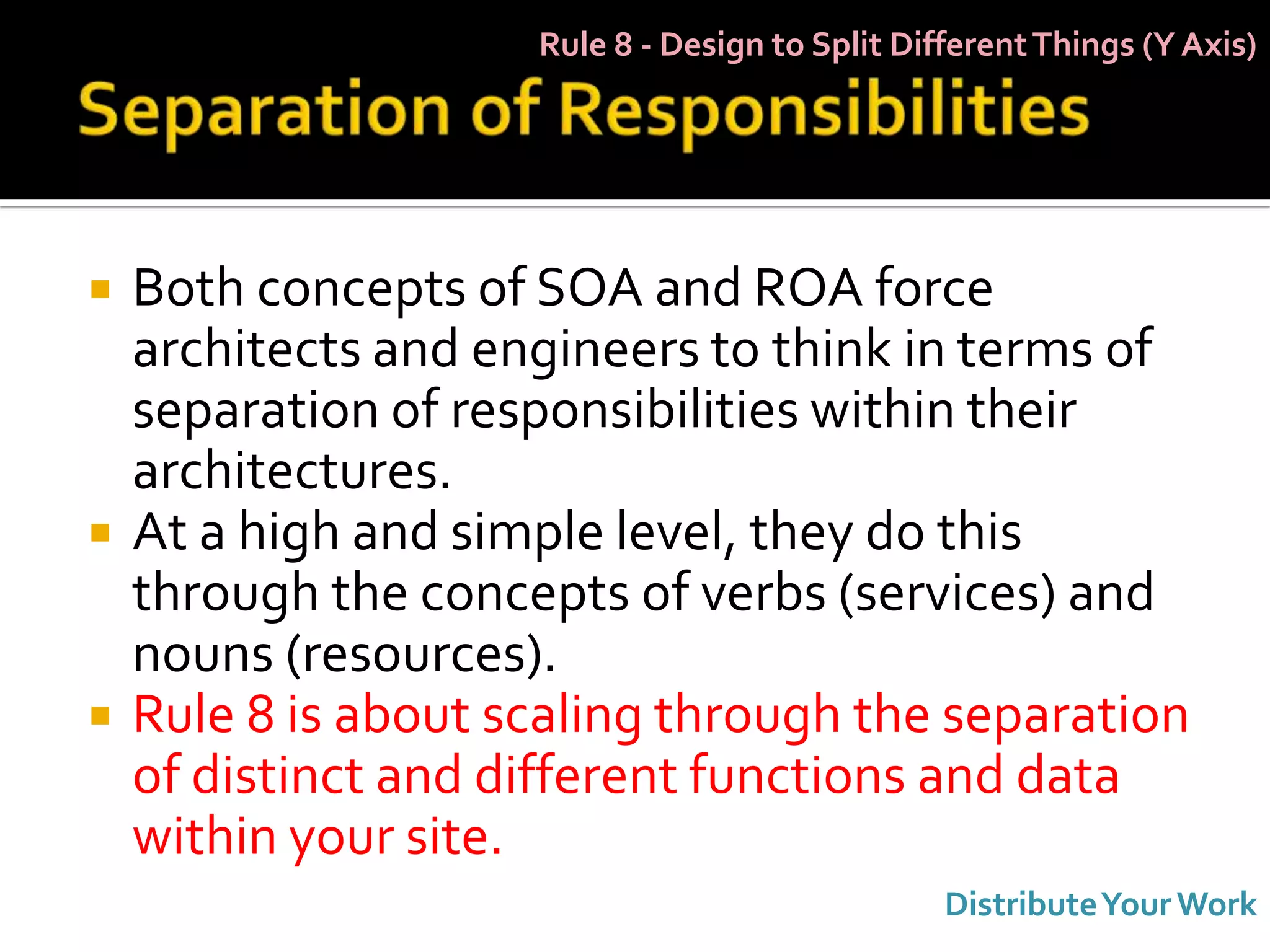 Rule 8 - Design to Split Different Things (Y Axis)




   Both concepts of SOA and ROA force
    architects and engineers to think in terms of
    separation of responsibilities within their
    architectures.
   At a high and simple level, they do this
    through the concepts of verbs (services) and
    nouns (resources).
   Rule 8 is about scaling through the separation
    of distinct and different functions and data
    within your site.
                                                 Distribute Your Work
 