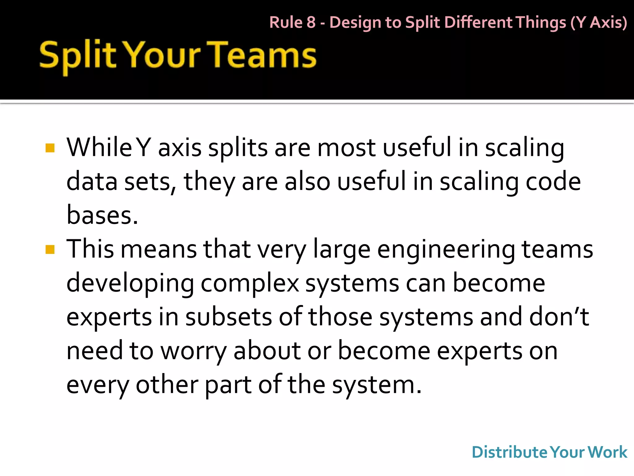 Rule 8 - Design to Split Different Things (Y Axis)




   While Y axis splits are most useful in scaling
    data sets, they are also useful in scaling code
    bases.
   This means that very large engineering teams
    developing complex systems can become
    experts in subsets of those systems and don’t
    need to worry about or become experts on
    every other part of the system.

                                                  Distribute Your Work
 