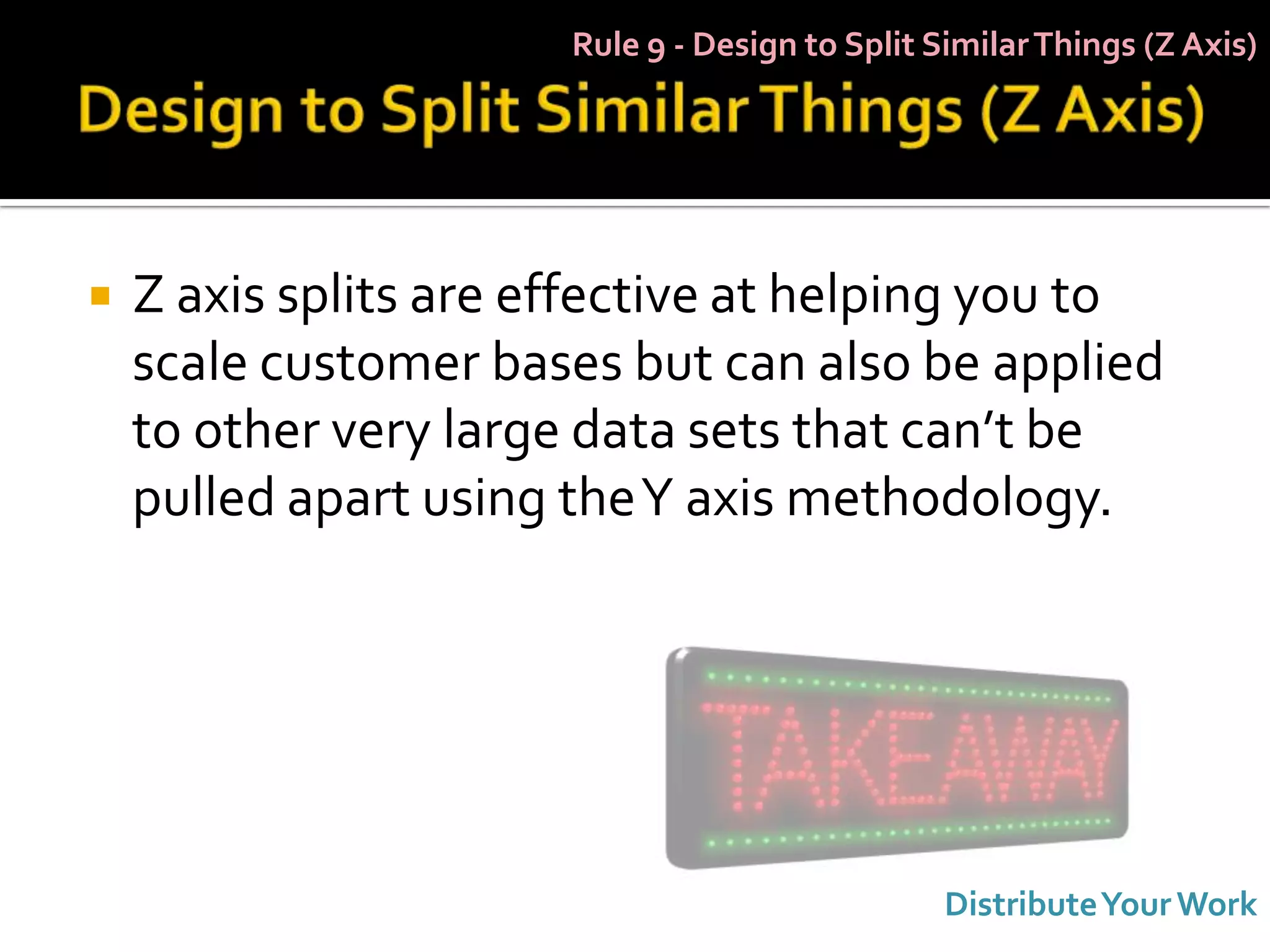 Rule 9 - Design to Split Similar Things (Z Axis)




   Z axis splits are effective at helping you to
    scale customer bases but can also be applied
    to other very large data sets that can’t be
    pulled apart using the Y axis methodology.




                                                 Distribute Your Work
 