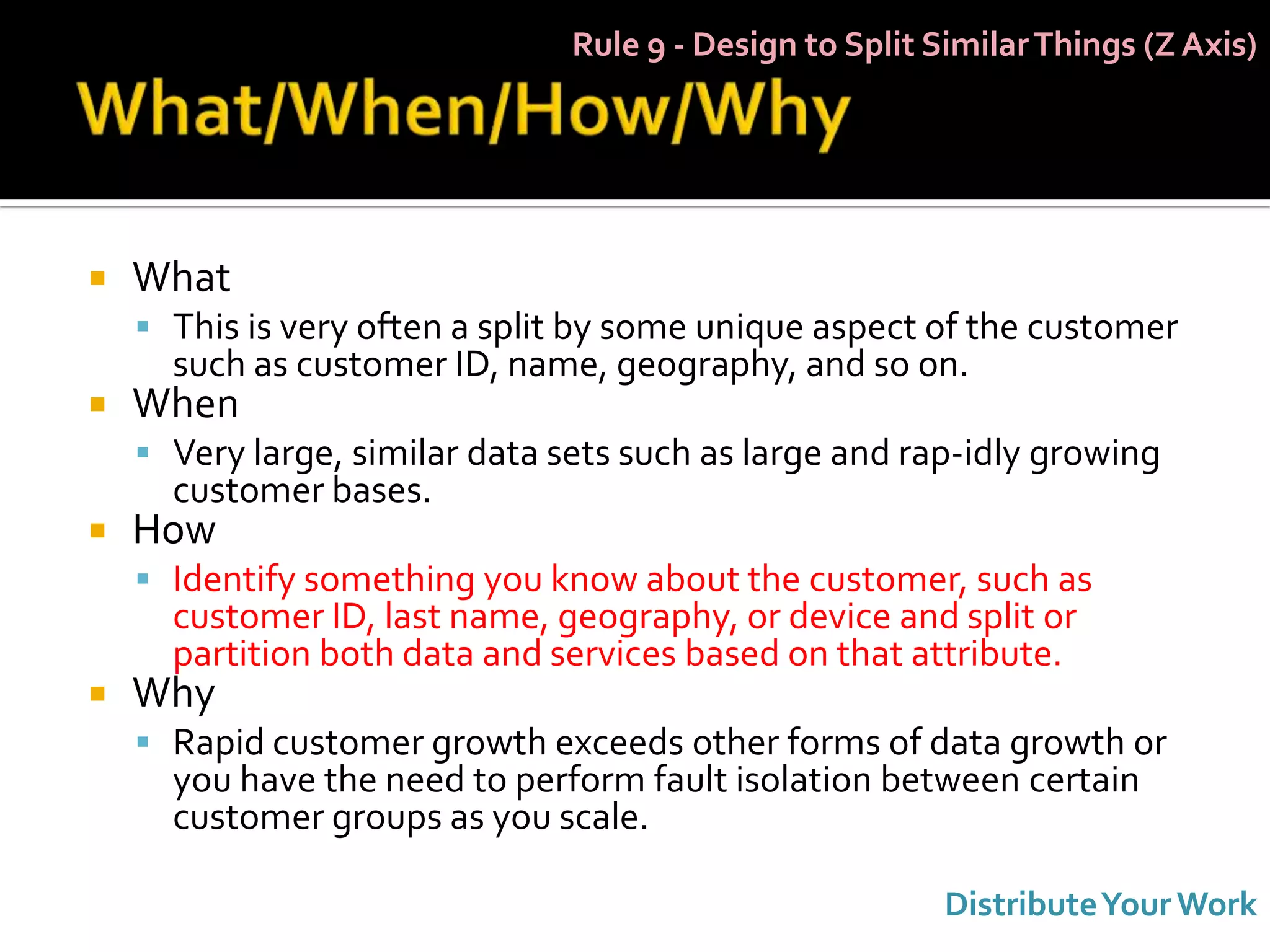 Rule 9 - Design to Split Similar Things (Z Axis)




   What
     This is very often a split by some unique aspect of the customer
      such as customer ID, name, geography, and so on.
   When
     Very large, similar data sets such as large and rap-idly growing
      customer bases.
   How
     Identify something you know about the customer, such as
      customer ID, last name, geography, or device and split or
      partition both data and services based on that attribute.
   Why
     Rapid customer growth exceeds other forms of data growth or
      you have the need to perform fault isolation between certain
      customer groups as you scale.

                                                          Distribute Your Work
 