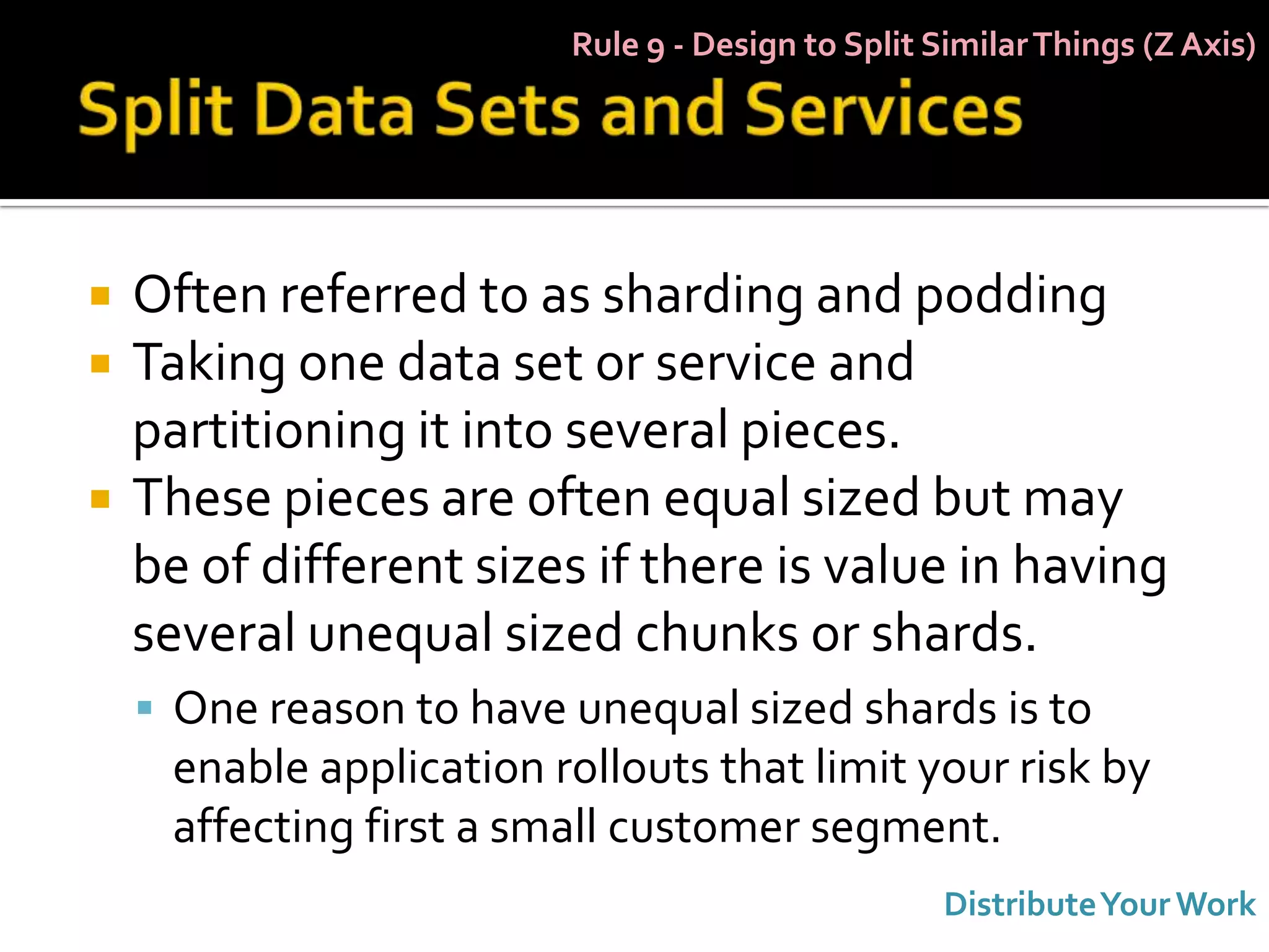 Rule 9 - Design to Split Similar Things (Z Axis)




   Often referred to as sharding and podding
   Taking one data set or service and
    partitioning it into several pieces.
   These pieces are often equal sized but may
    be of different sizes if there is value in having
    several unequal sized chunks or shards.
     One reason to have unequal sized shards is to
     enable application rollouts that limit your risk by
     affecting first a small customer segment.
                                                   Distribute Your Work
 