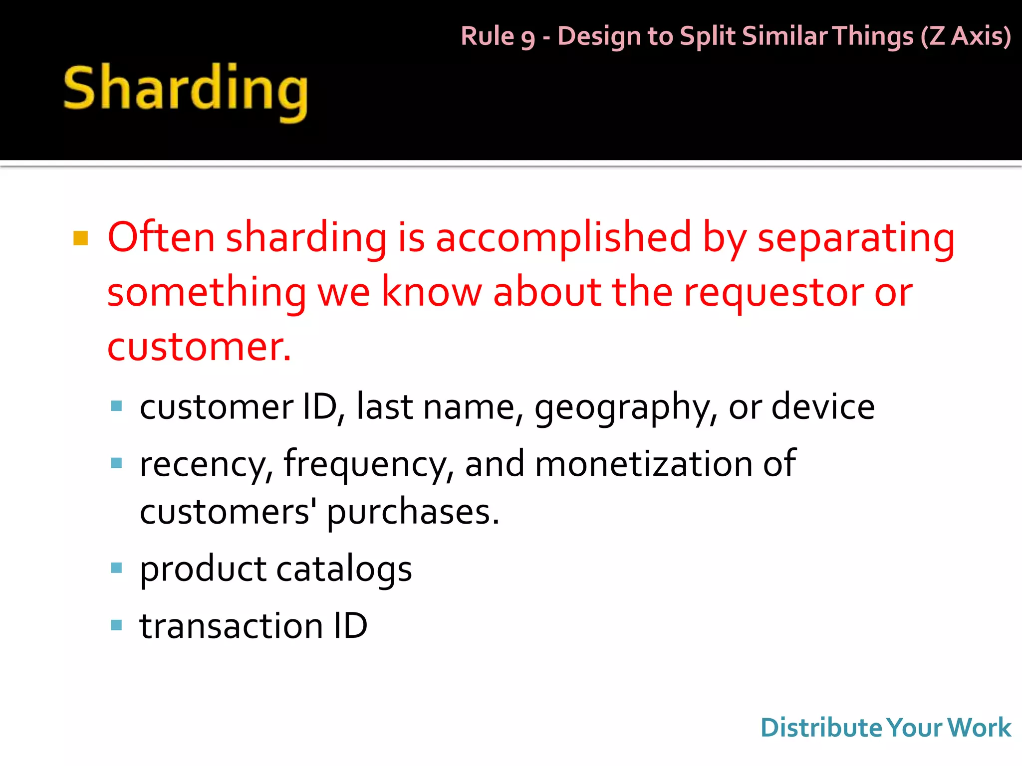 Rule 9 - Design to Split Similar Things (Z Axis)




   Often sharding is accomplished by separating
    something we know about the requestor or
    customer.
     customer ID, last name, geography, or device
     recency, frequency, and monetization of
      customers' purchases.
     product catalogs
     transaction ID

                                                   Distribute Your Work
 