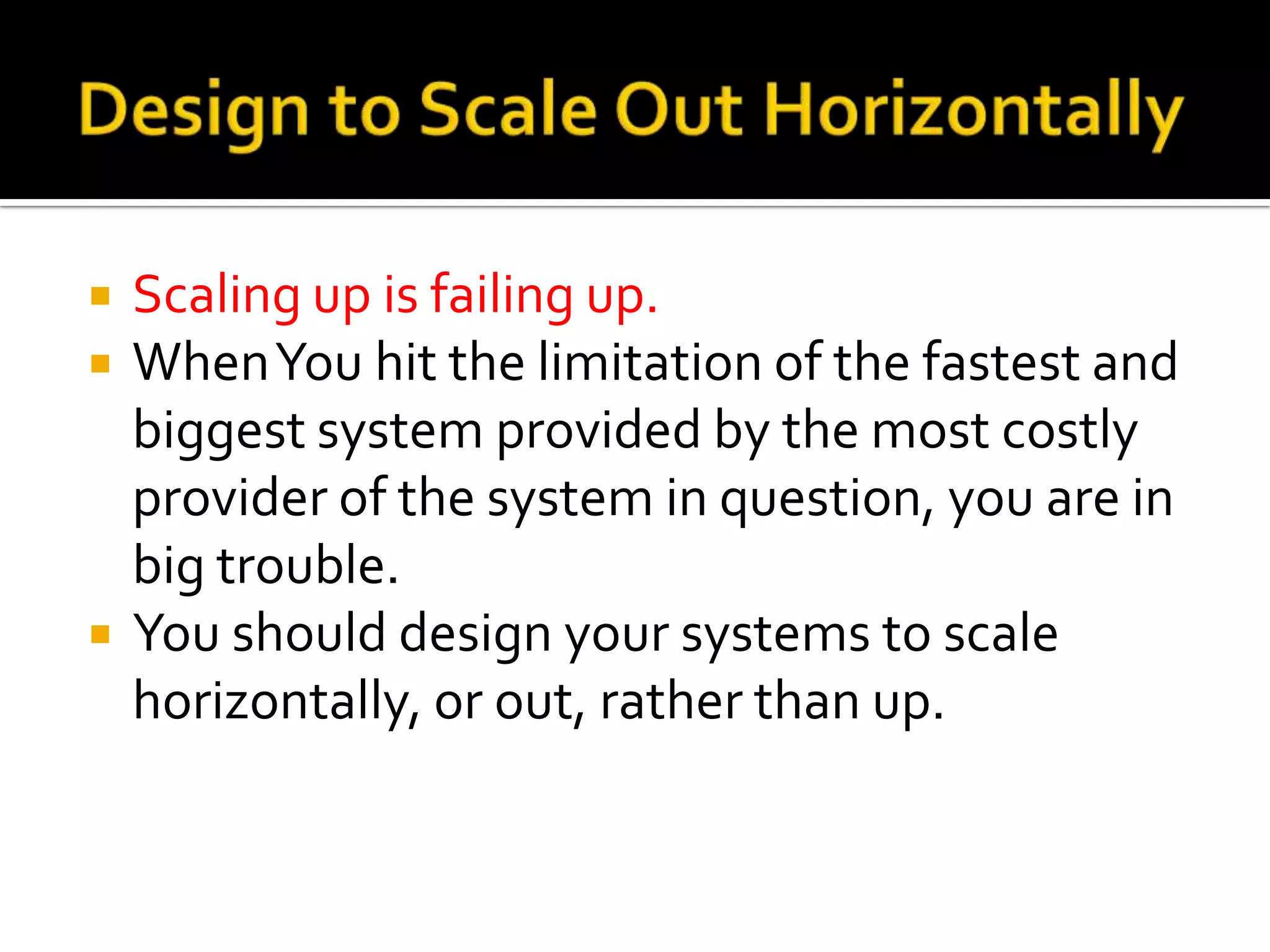    Scaling up is failing up.
   When You hit the limitation of the fastest and
    biggest system provided by the most costly
    provider of the system in question, you are in
    big trouble.
   You should design your systems to scale
    horizontally, or out, rather than up.
 