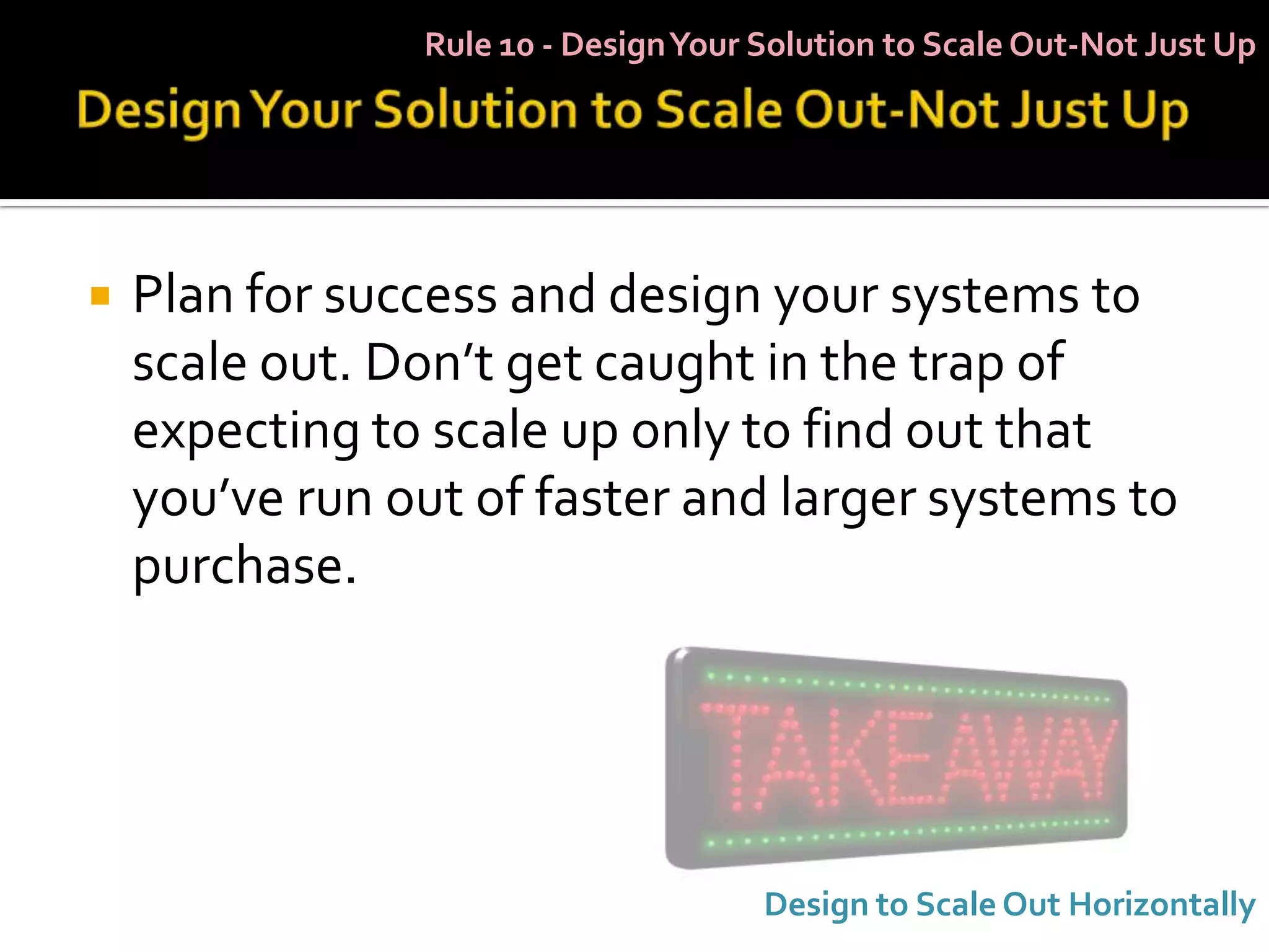 Rule 10 - Design Your Solution to Scale Out-Not Just Up




   Plan for success and design your systems to
    scale out. Don’t get caught in the trap of
    expecting to scale up only to find out that
    you’ve run out of faster and larger systems to
    purchase.




                                      Design to Scale Out Horizontally
 