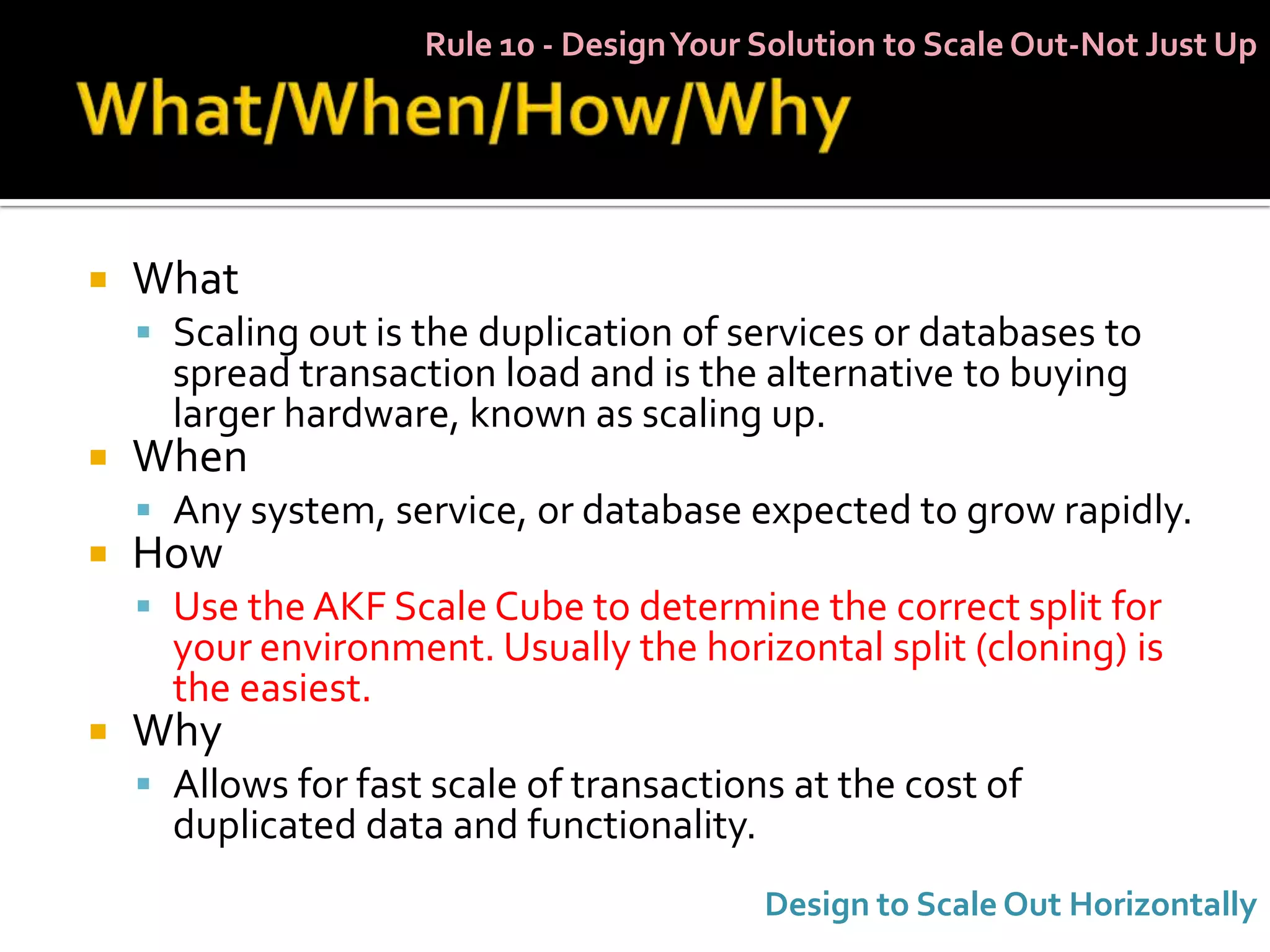 Rule 10 - Design Your Solution to Scale Out-Not Just Up




   What
     Scaling out is the duplication of services or databases to
      spread transaction load and is the alternative to buying
      larger hardware, known as scaling up.
   When
     Any system, service, or database expected to grow rapidly.
   How
     Use the AKF Scale Cube to determine the correct split for
      your environment. Usually the horizontal split (cloning) is
      the easiest.
   Why
     Allows for fast scale of transactions at the cost of
      duplicated data and functionality.
                                           Design to Scale Out Horizontally
 