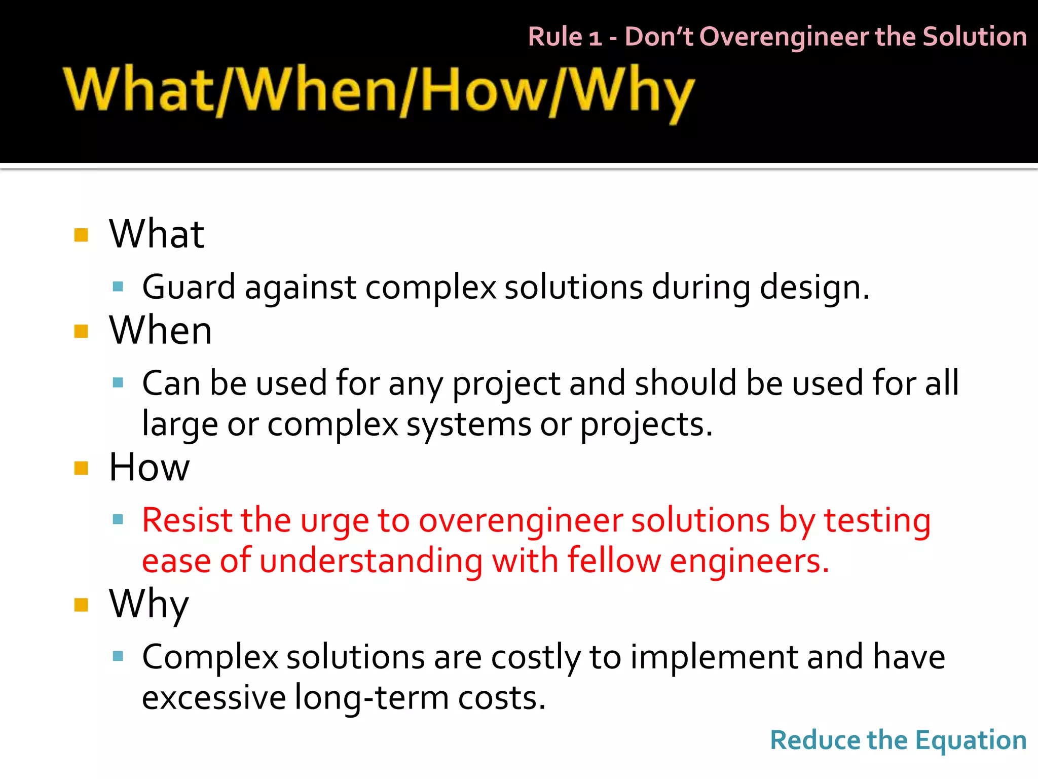 Rule 1 - Don’t Overengineer the Solution




   What
     Guard against complex solutions during design.
   When
     Can be used for any project and should be used for all
      large or complex systems or projects.
   How
     Resist the urge to overengineer solutions by testing
      ease of understanding with fellow engineers.
   Why
     Complex solutions are costly to implement and have
      excessive long-term costs.
                                                  Reduce the Equation
 