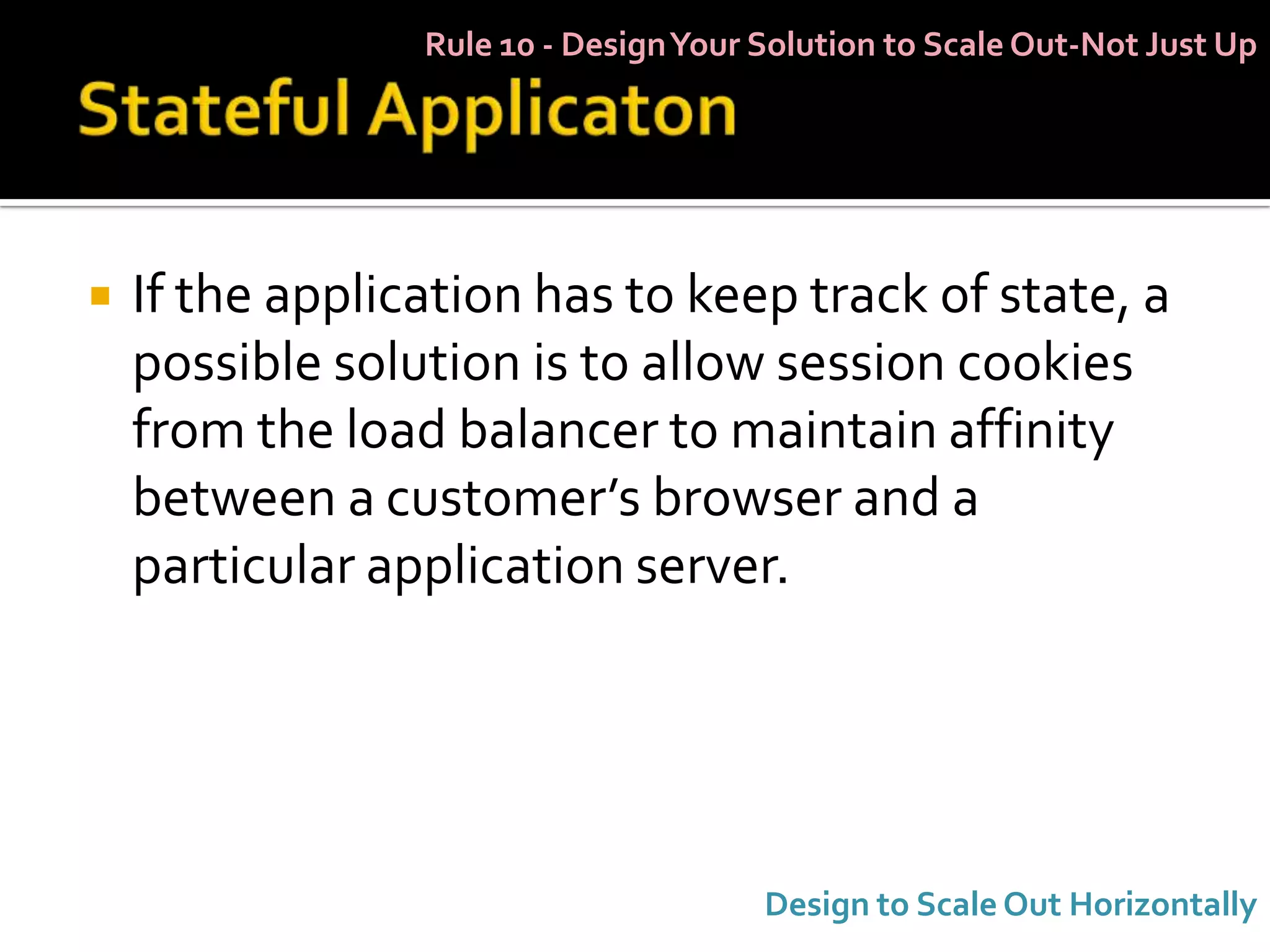 Rule 10 - Design Your Solution to Scale Out-Not Just Up




   If the application has to keep track of state, a
    possible solution is to allow session cookies
    from the load balancer to maintain affinity
    between a customer’s browser and a
    particular application server.




                                       Design to Scale Out Horizontally
 