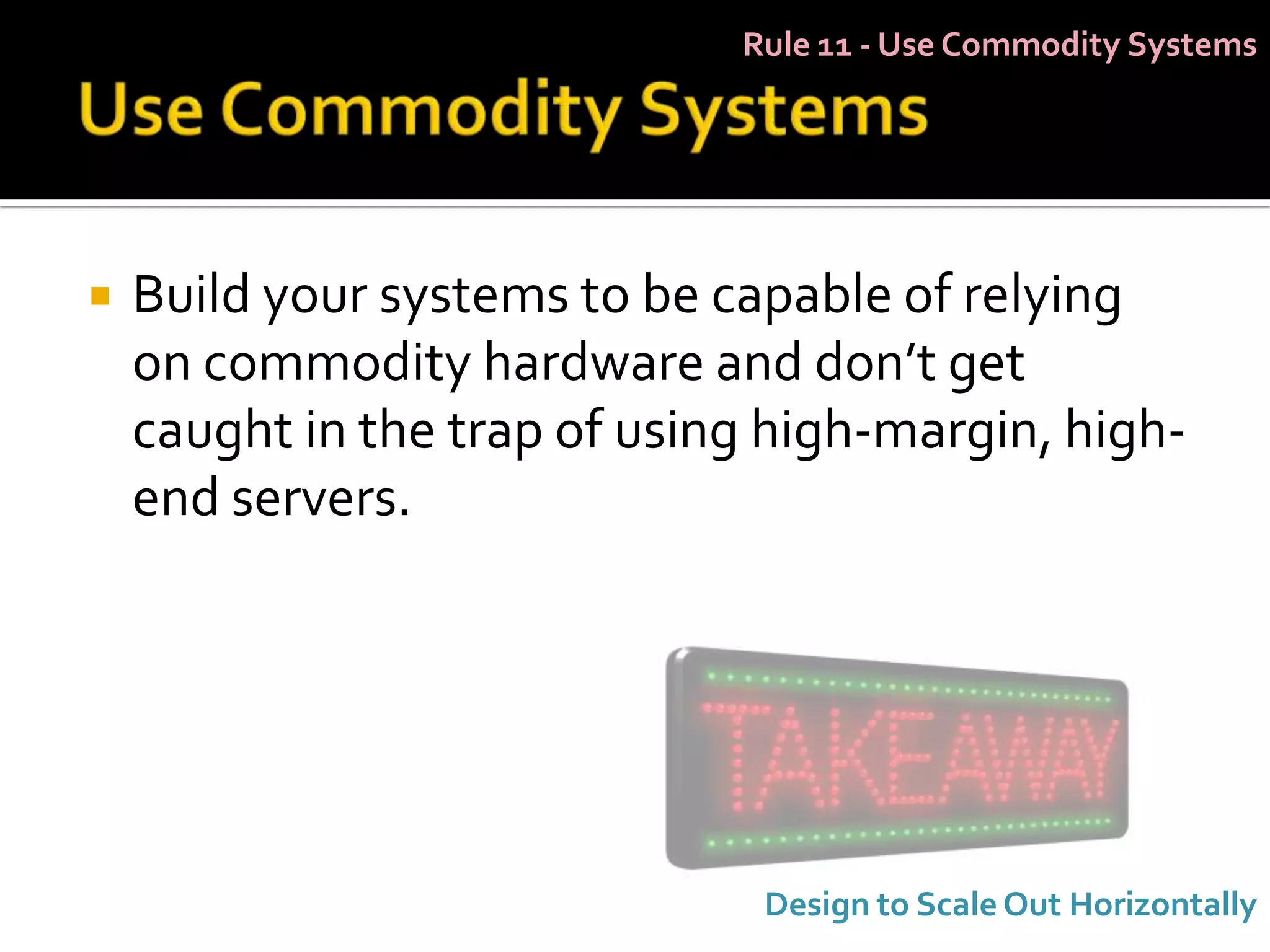 Rule 11 - Use Commodity Systems




   Build your systems to be capable of relying
    on commodity hardware and don’t get
    caught in the trap of using high-margin, high-
    end servers.




                               Design to Scale Out Horizontally
 