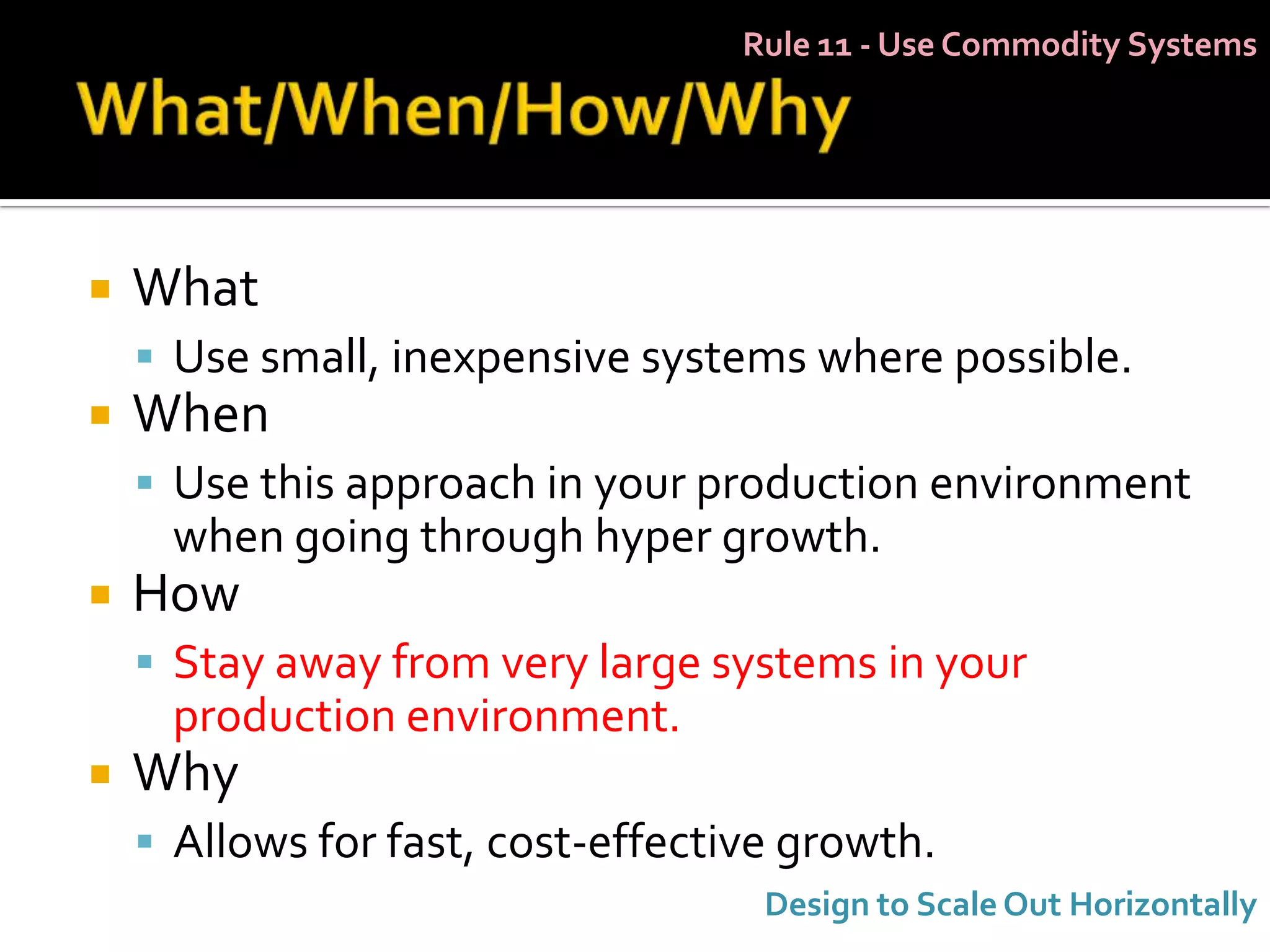 Rule 11 - Use Commodity Systems




   What
     Use small, inexpensive systems where possible.
   When
     Use this approach in your production environment
     when going through hyper growth.
   How
     Stay away from very large systems in your
     production environment.
   Why
     Allows for fast, cost-effective growth.
                                    Design to Scale Out Horizontally
 