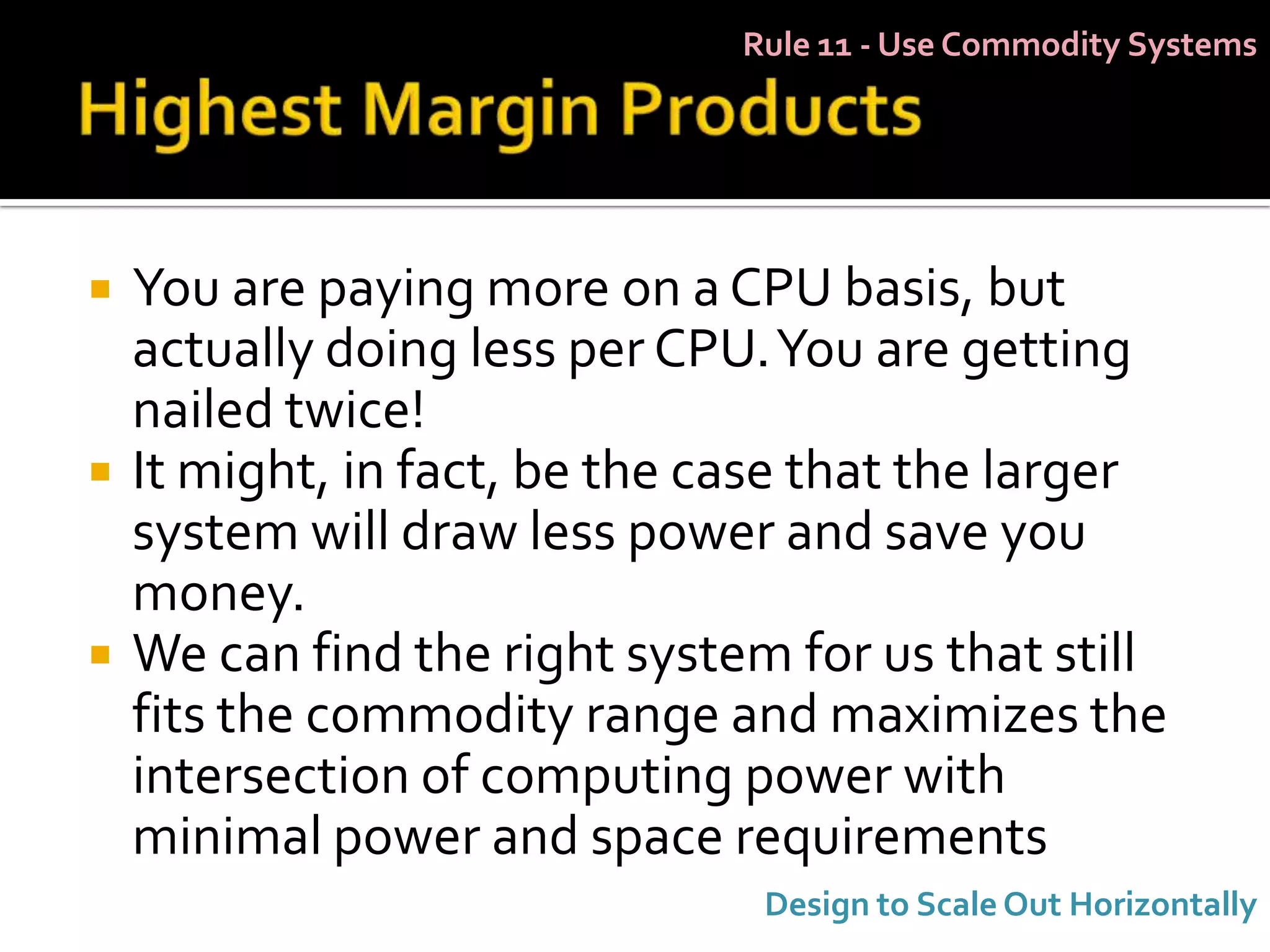 Rule 11 - Use Commodity Systems




   You are paying more on a CPU basis, but
    actually doing less per CPU. You are getting
    nailed twice!
   It might, in fact, be the case that the larger
    system will draw less power and save you
    money.
   We can find the right system for us that still
    fits the commodity range and maximizes the
    intersection of computing power with
    minimal power and space requirements
                                Design to Scale Out Horizontally
 