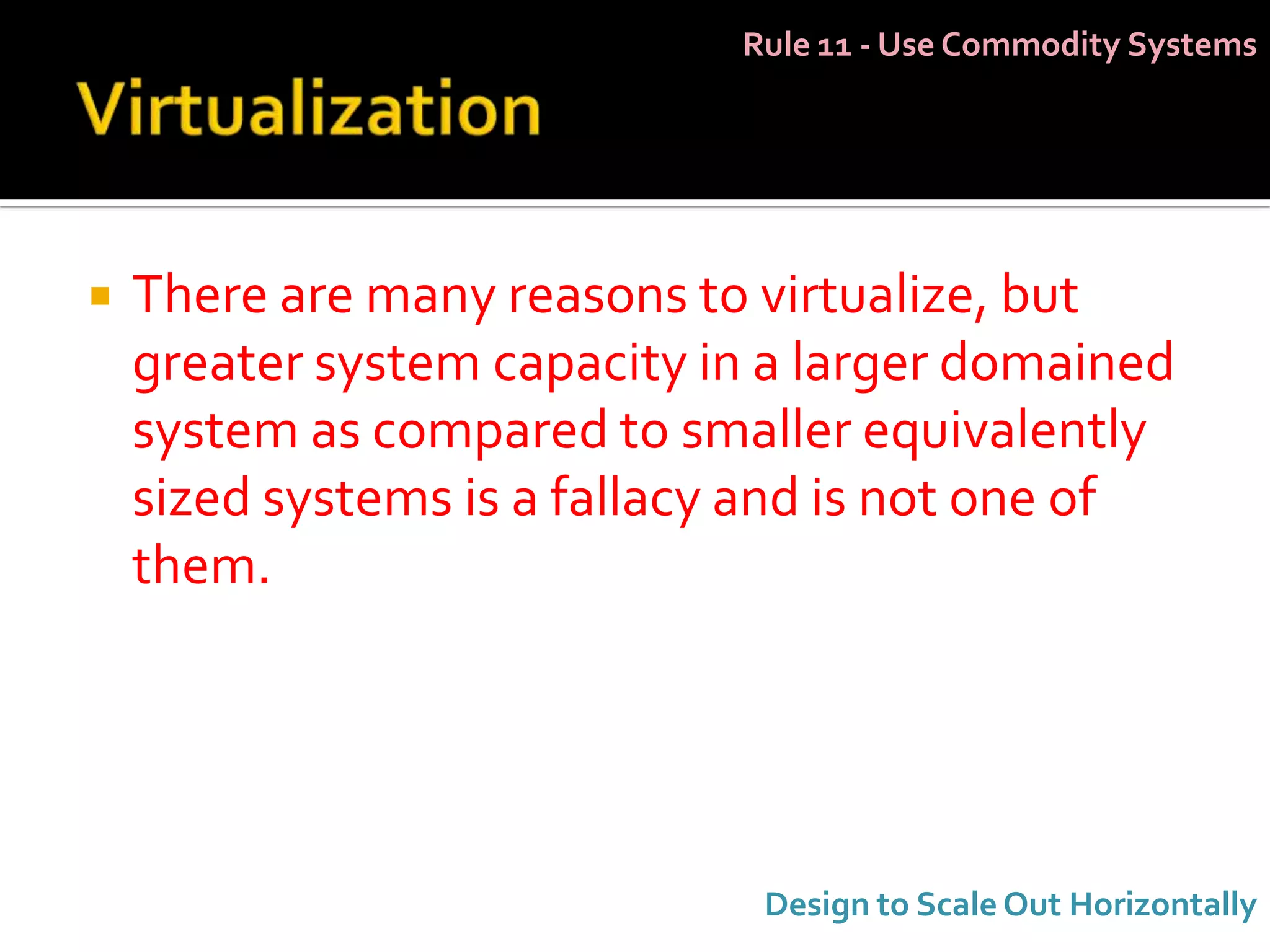 Rule 11 - Use Commodity Systems




   There are many reasons to virtualize, but
    greater system capacity in a larger domained
    system as compared to smaller equivalently
    sized systems is a fallacy and is not one of
    them.




                              Design to Scale Out Horizontally
 