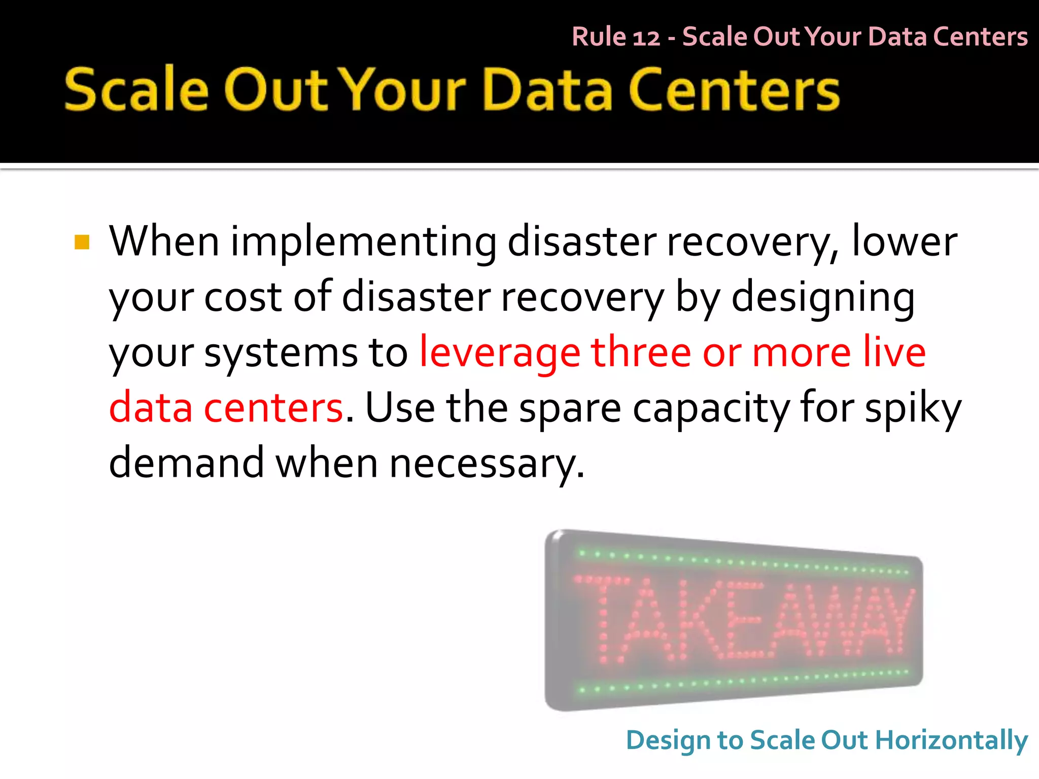 Rule 12 - Scale Out Your Data Centers




   When implementing disaster recovery, lower
    your cost of disaster recovery by designing
    your systems to leverage three or more live
    data centers. Use the spare capacity for spiky
    demand when necessary.




                                Design to Scale Out Horizontally
 