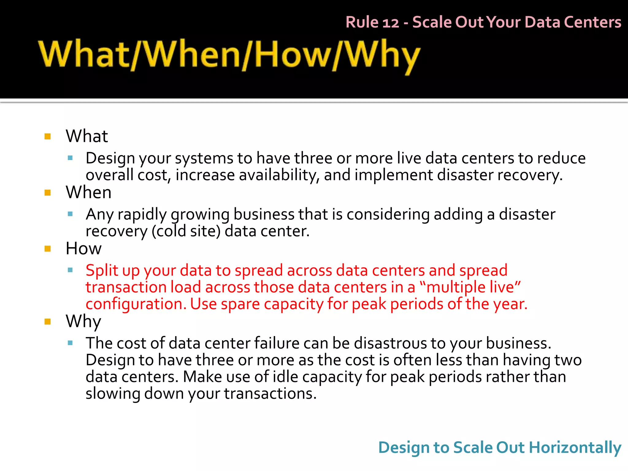 Rule 12 - Scale Out Your Data Centers




   What
     Design your systems to have three or more live data centers to reduce
      overall cost, increase availability, and implement disaster recovery.
   When
     Any rapidly growing business that is considering adding a disaster
      recovery (cold site) data center.
   How
     Split up your data to spread across data centers and spread
      transaction load across those data centers in a “multiple live”
      configuration. Use spare capacity for peak periods of the year.
   Why
     The cost of data center failure can be disastrous to your business.
      Design to have three or more as the cost is often less than having two
      data centers. Make use of idle capacity for peak periods rather than
      slowing down your transactions.


                                                Design to Scale Out Horizontally
 