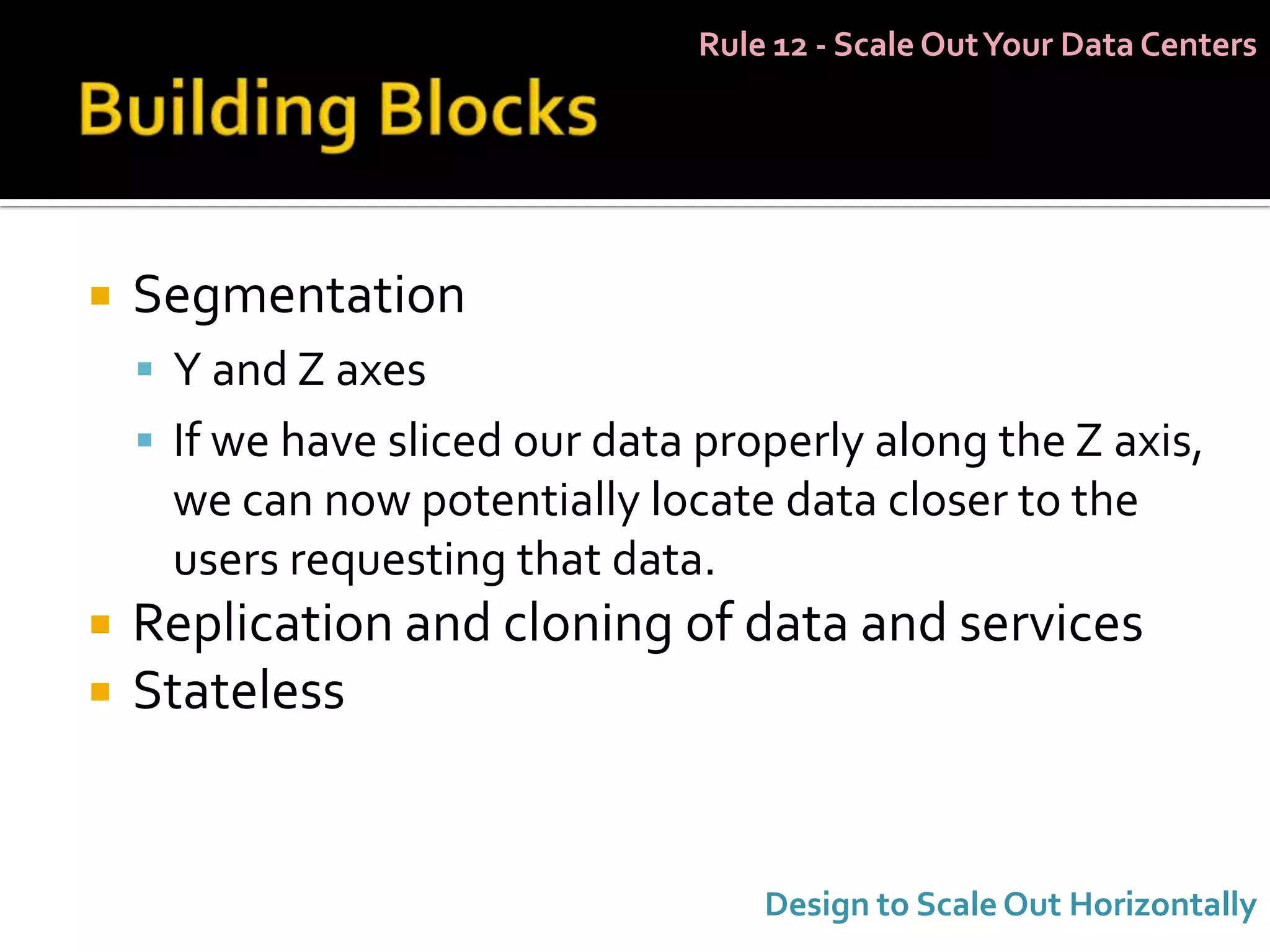 Rule 12 - Scale Out Your Data Centers




   Segmentation
     Y and Z axes
     If we have sliced our data properly along the Z axis,
     we can now potentially locate data closer to the
     users requesting that data.
   Replication and cloning of data and services
   Stateless


                                    Design to Scale Out Horizontally
 
