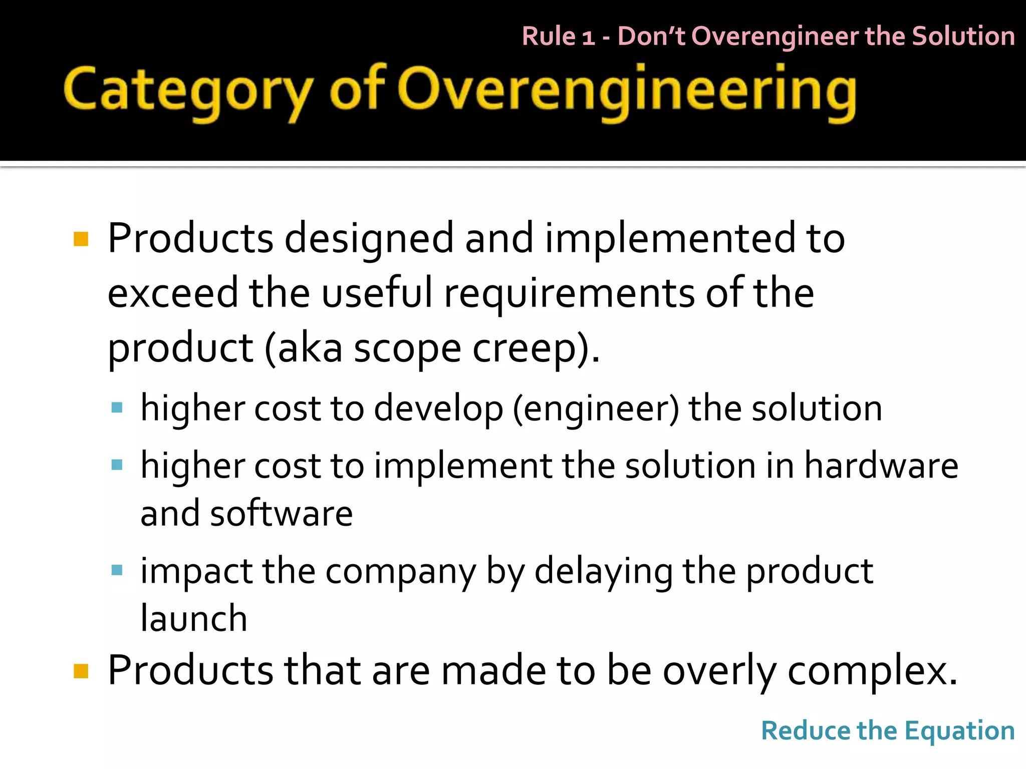 Rule 1 - Don’t Overengineer the Solution




   Products designed and implemented to
    exceed the useful requirements of the
    product (aka scope creep).
     higher cost to develop (engineer) the solution
     higher cost to implement the solution in hardware
      and software
     impact the company by delaying the product
      launch
   Products that are made to be overly complex.
                                                Reduce the Equation
 