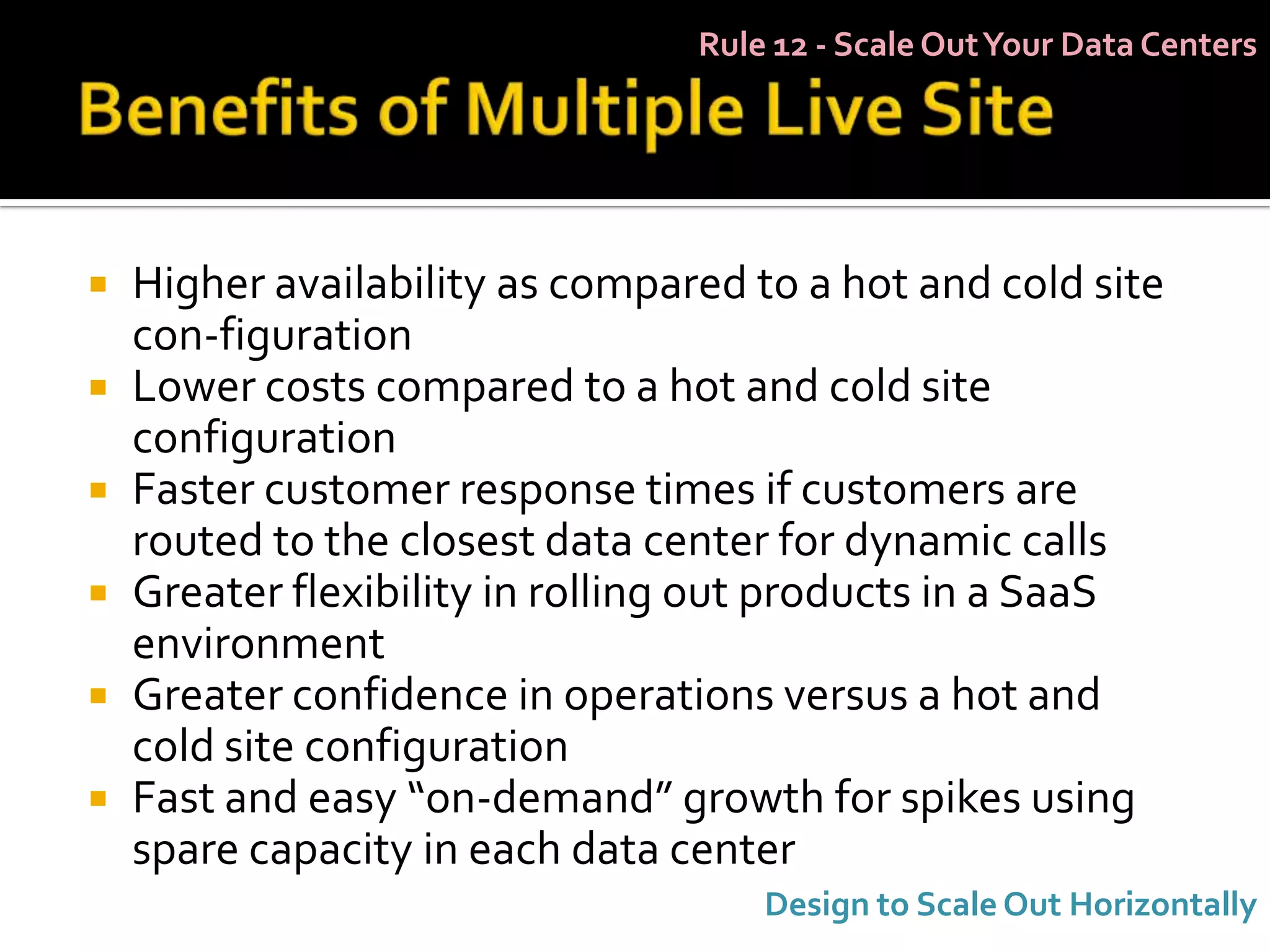 Rule 12 - Scale Out Your Data Centers




   Higher availability as compared to a hot and cold site
    con-figuration
   Lower costs compared to a hot and cold site
    configuration
   Faster customer response times if customers are
    routed to the closest data center for dynamic calls
   Greater flexibility in rolling out products in a SaaS
    environment
   Greater confidence in operations versus a hot and
    cold site configuration
   Fast and easy “on-demand” growth for spikes using
    spare capacity in each data center
                                     Design to Scale Out Horizontally
 