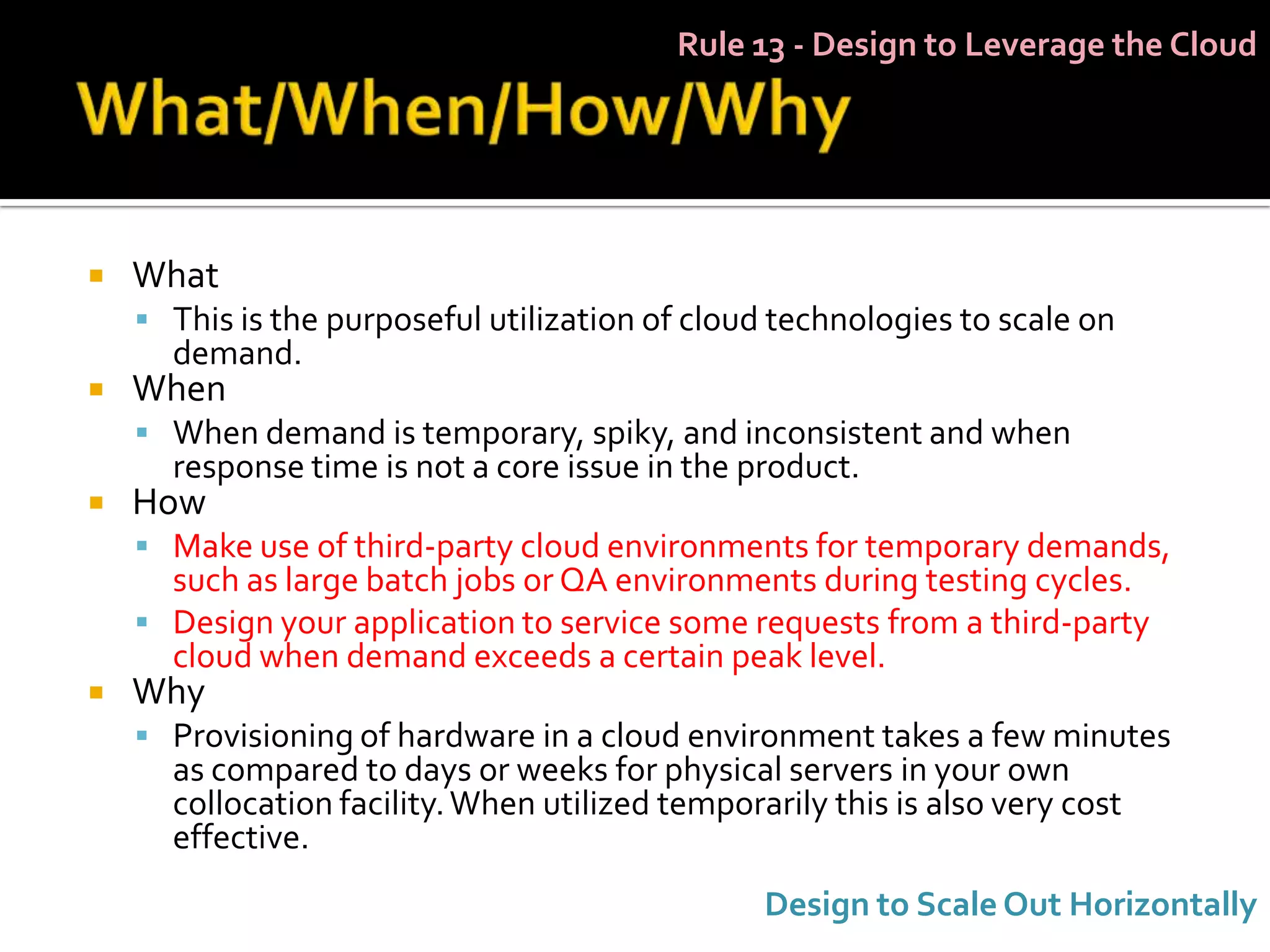 Rule 13 - Design to Leverage the Cloud




   What
     This is the purposeful utilization of cloud technologies to scale on
      demand.
   When
     When demand is temporary, spiky, and inconsistent and when
      response time is not a core issue in the product.
   How
     Make use of third-party cloud environments for temporary demands,
      such as large batch jobs or QA environments during testing cycles.
     Design your application to service some requests from a third-party
      cloud when demand exceeds a certain peak level.
   Why
     Provisioning of hardware in a cloud environment takes a few minutes
      as compared to days or weeks for physical servers in your own
      collocation facility. When utilized temporarily this is also very cost
      effective.
                                                 Design to Scale Out Horizontally
 