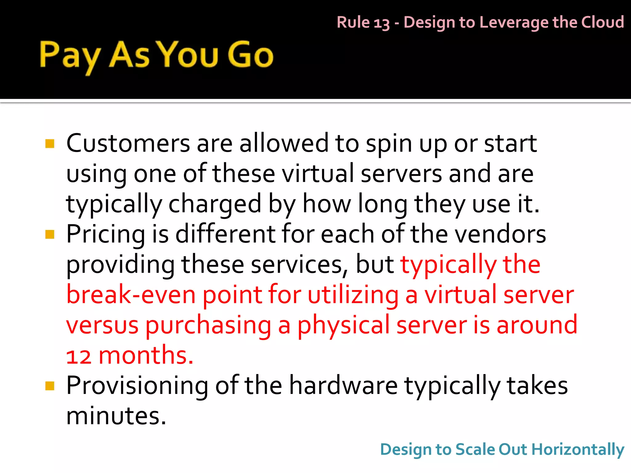 Rule 13 - Design to Leverage the Cloud




   Customers are allowed to spin up or start
    using one of these virtual servers and are
    typically charged by how long they use it.
   Pricing is different for each of the vendors
    providing these services, but typically the
    break-even point for utilizing a virtual server
    versus purchasing a physical server is around
    12 months.
   Provisioning of the hardware typically takes
    minutes.
                                 Design to Scale Out Horizontally
 