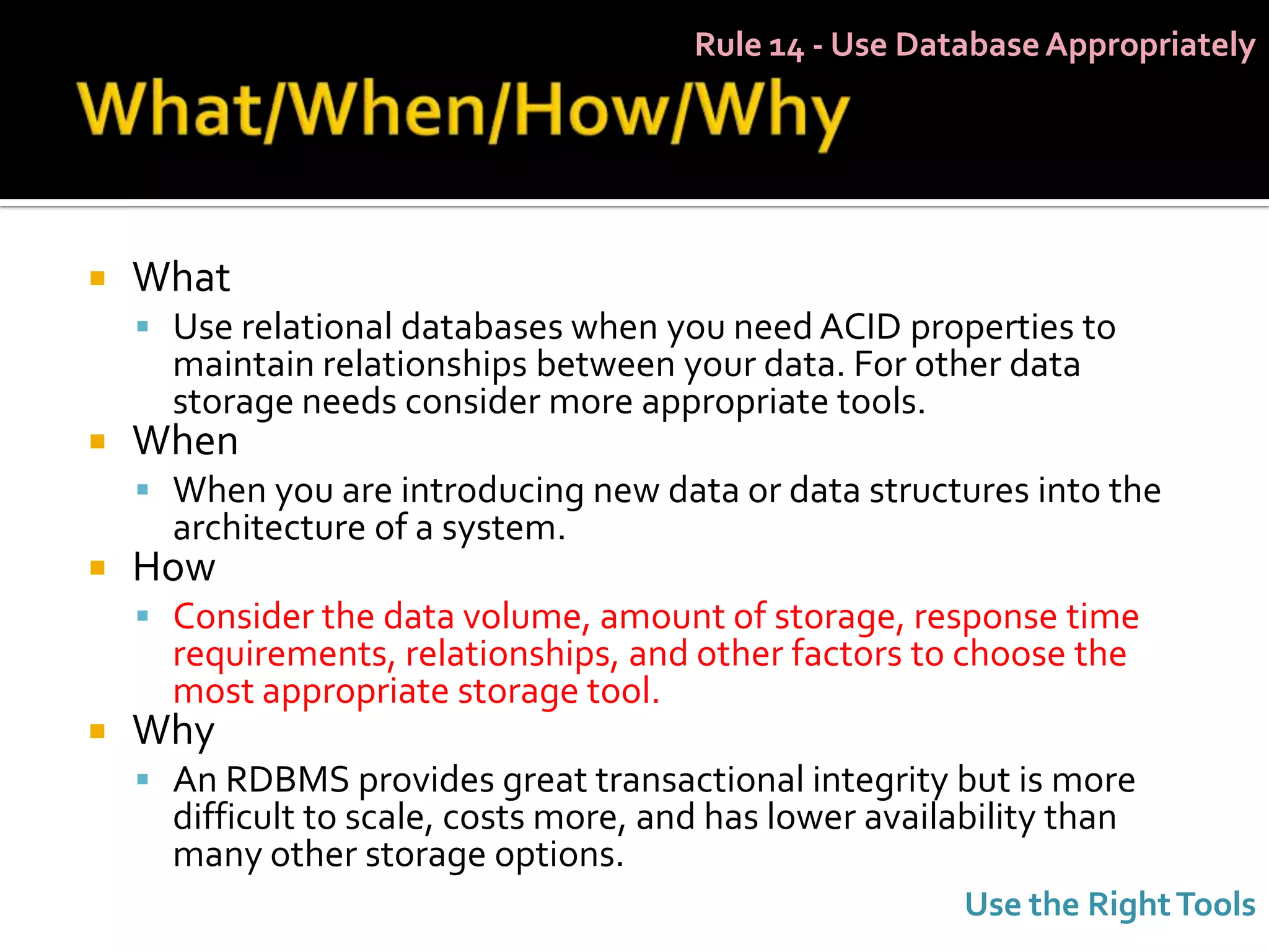 Rule 14 - Use Database Appropriately




   What
     Use relational databases when you need ACID properties to
      maintain relationships between your data. For other data
      storage needs consider more appropriate tools.
   When
     When you are introducing new data or data structures into the
      architecture of a system.
   How
     Consider the data volume, amount of storage, response time
      requirements, relationships, and other factors to choose the
      most appropriate storage tool.
   Why
     An RDBMS provides great transactional integrity but is more
      difficult to scale, costs more, and has lower availability than
      many other storage options.
                                                          Use the Right Tools
 