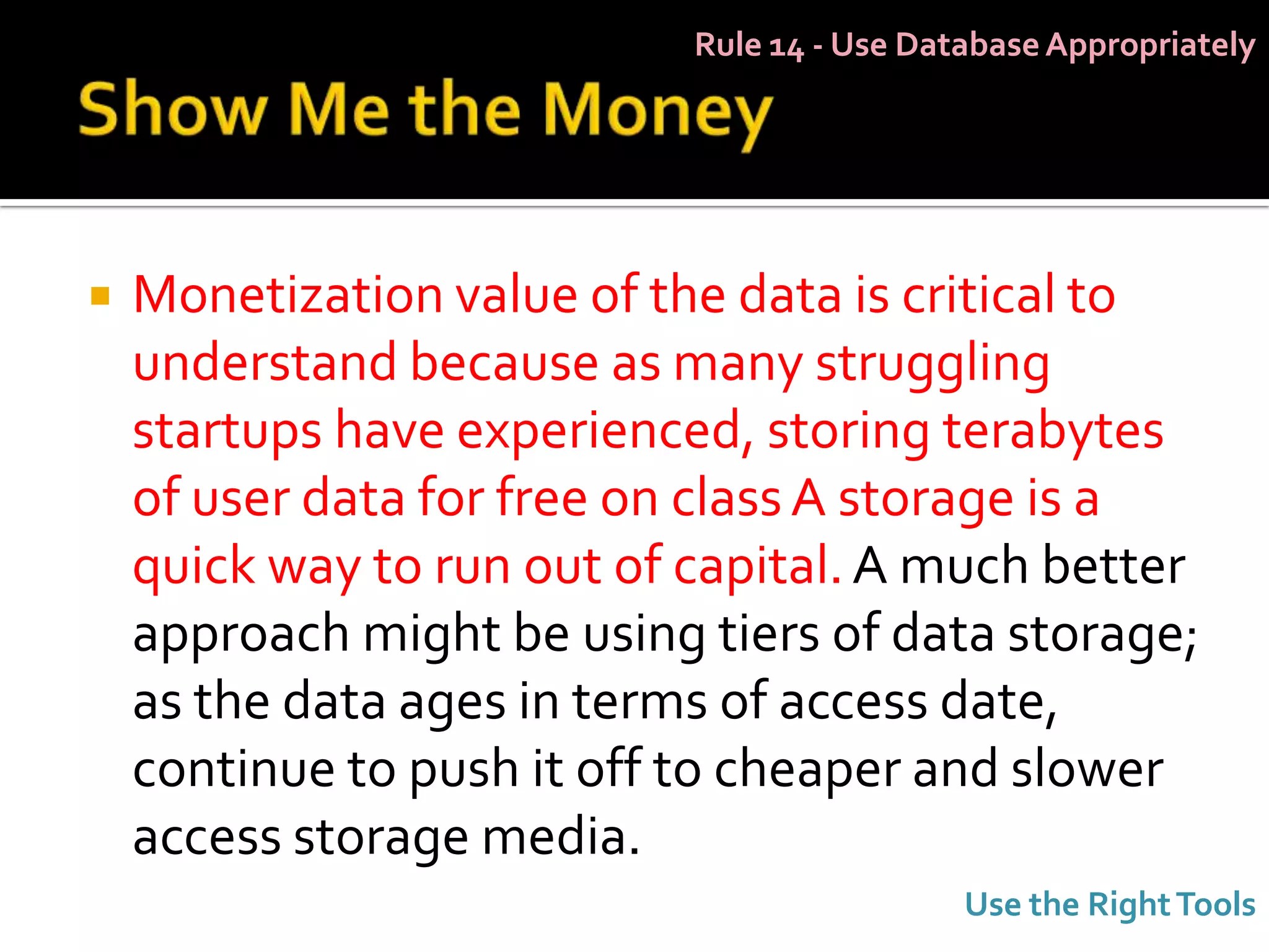 Rule 14 - Use Database Appropriately




   Monetization value of the data is critical to
    understand because as many struggling
    startups have experienced, storing terabytes
    of user data for free on class A storage is a
    quick way to run out of capital. A much better
    approach might be using tiers of data storage;
    as the data ages in terms of access date,
    continue to push it off to cheaper and slower
    access storage media.
                                             Use the Right Tools
 