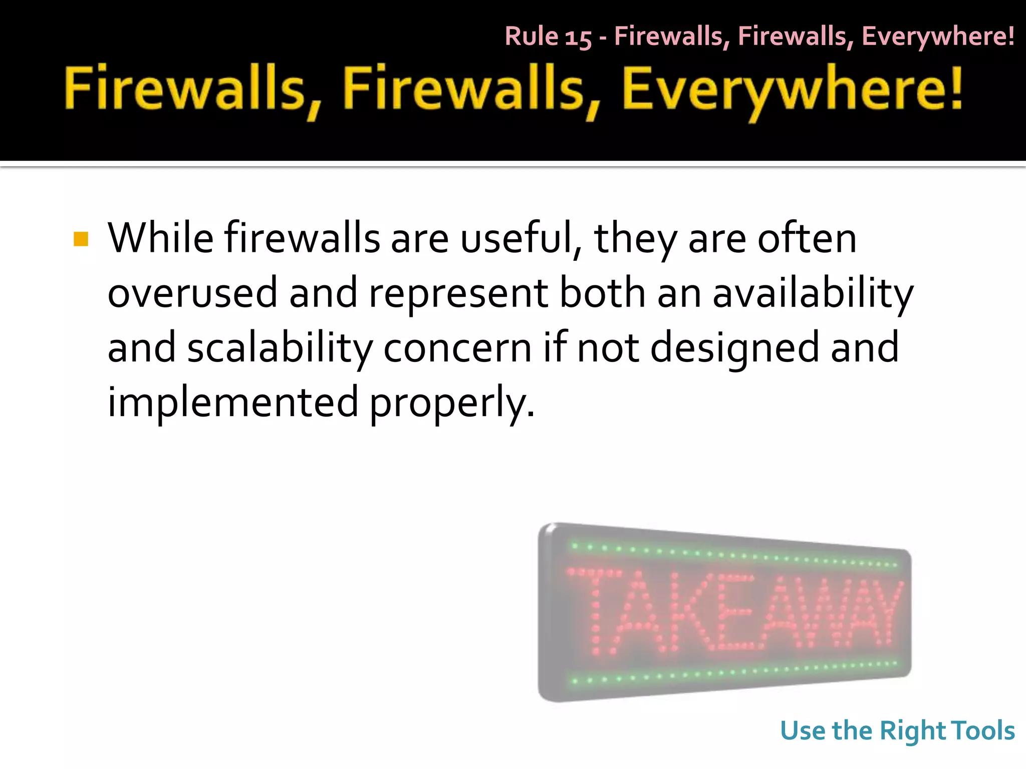 Rule 15 - Firewalls, Firewalls, Everywhere!




   While firewalls are useful, they are often
    overused and represent both an availability
    and scalability concern if not designed and
    implemented properly.




                                                Use the Right Tools
 