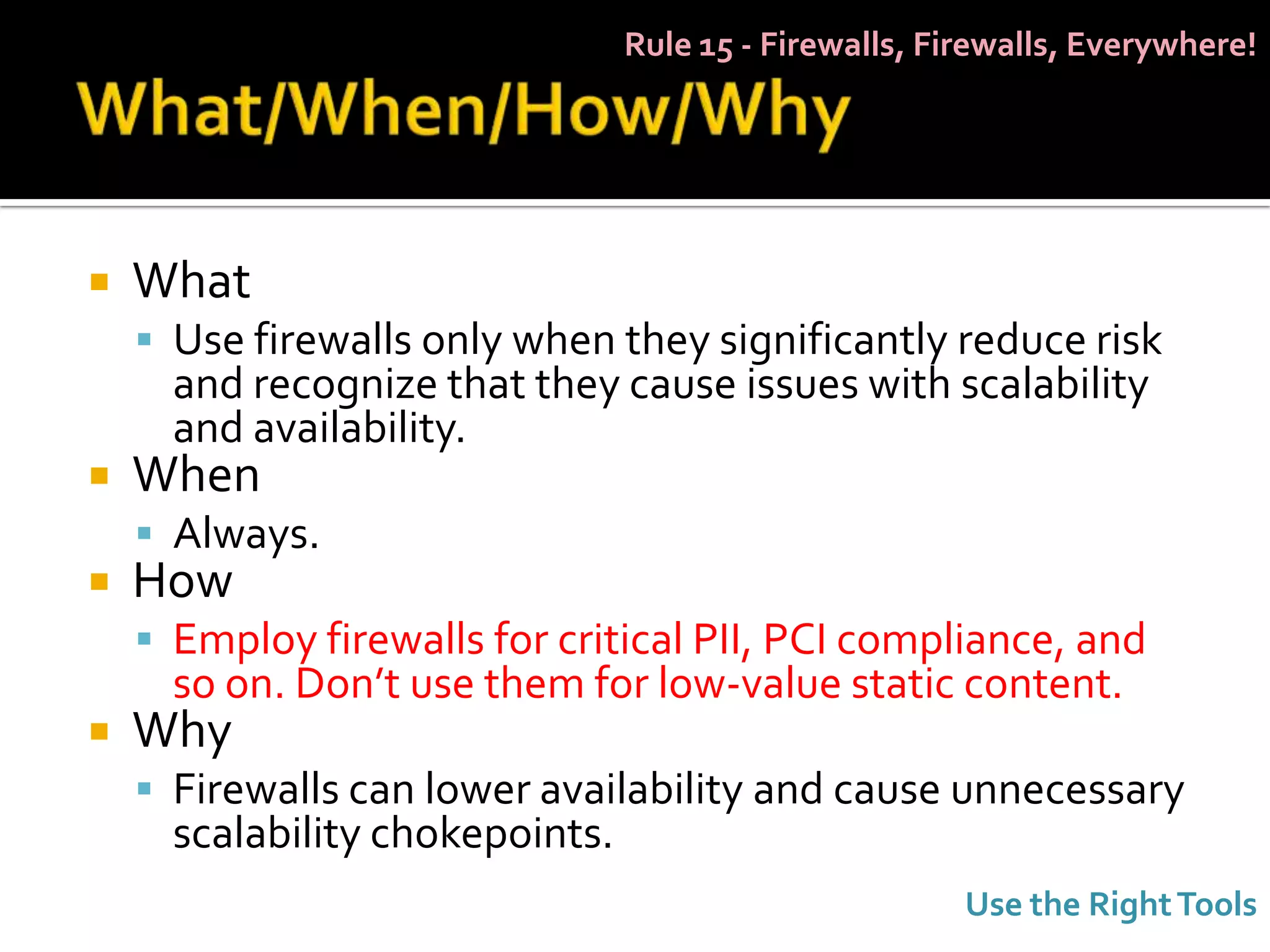 Rule 15 - Firewalls, Firewalls, Everywhere!




   What
     Use firewalls only when they significantly reduce risk
      and recognize that they cause issues with scalability
      and availability.
   When
     Always.
   How
     Employ firewalls for critical PII, PCI compliance, and
      so on. Don’t use them for low-value static content.
   Why
     Firewalls can lower availability and cause unnecessary
      scalability chokepoints.
                                                        Use the Right Tools
 
