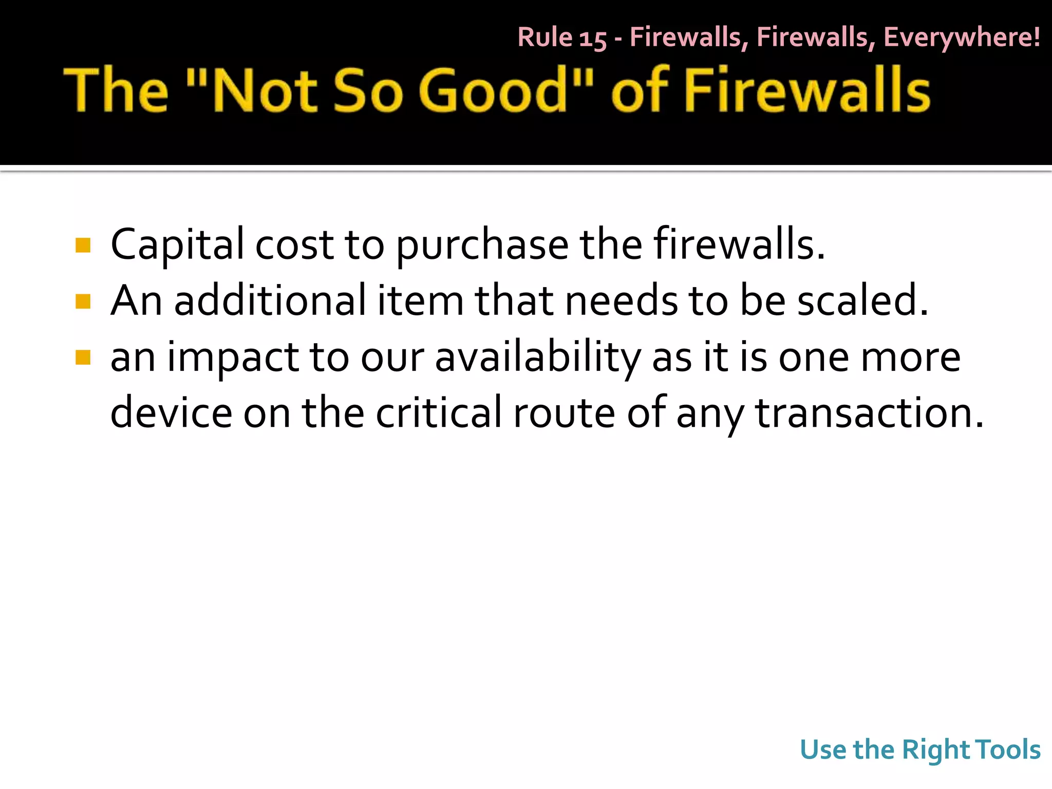 Rule 15 - Firewalls, Firewalls, Everywhere!




   Capital cost to purchase the firewalls.
   An additional item that needs to be scaled.
   an impact to our availability as it is one more
    device on the critical route of any transaction.




                                                 Use the Right Tools
 