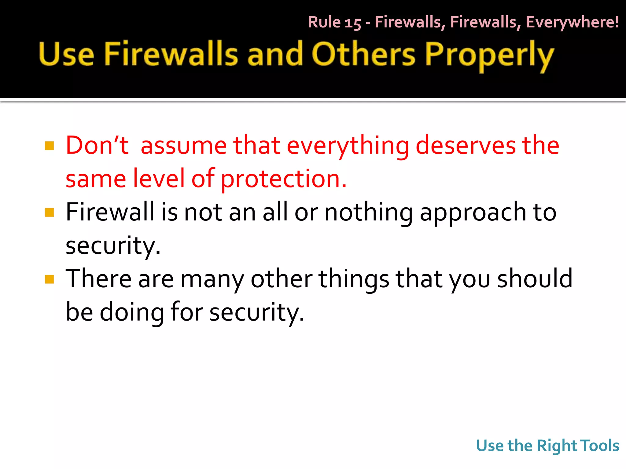 Rule 15 - Firewalls, Firewalls, Everywhere!




   Don’t assume that everything deserves the
    same level of protection.
   Firewall is not an all or nothing approach to
    security.
   There are many other things that you should
    be doing for security.



                                                Use the Right Tools
 