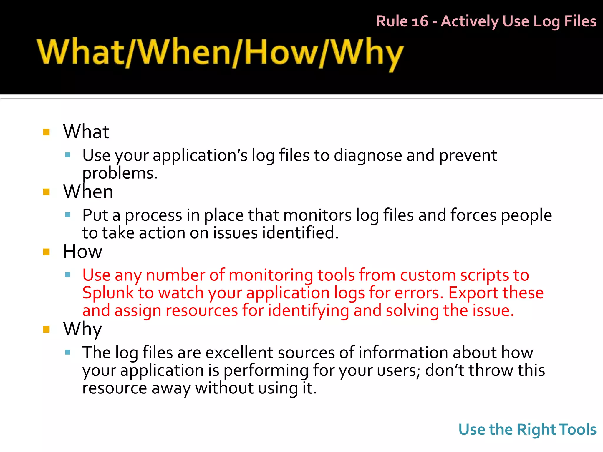 Rule 16 - Actively Use Log Files




   What
     Use your application’s log files to diagnose and prevent
      problems.
   When
     Put a process in place that monitors log files and forces people
      to take action on issues identified.
   How
     Use any number of monitoring tools from custom scripts to
      Splunk to watch your application logs for errors. Export these
      and assign resources for identifying and solving the issue.
   Why
     The log files are excellent sources of information about how
      your application is performing for your users; don’t throw this
      resource away without using it.

                                                         Use the Right Tools
 