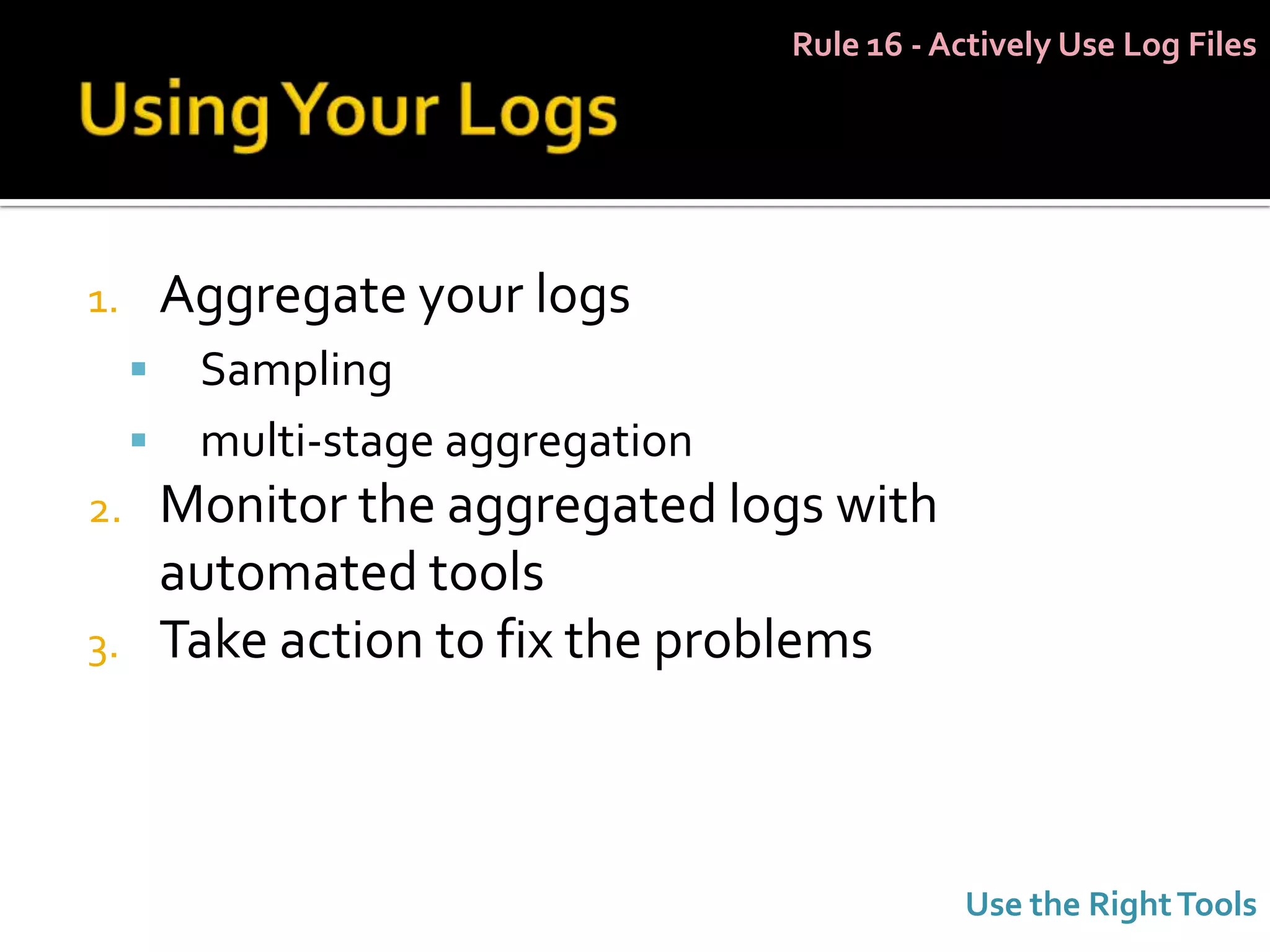 Rule 16 - Actively Use Log Files




1.       Aggregate your logs
         Sampling
         multi-stage aggregation
2.       Monitor the aggregated logs with
         automated tools
3.       Take action to fix the problems



                                               Use the Right Tools
 