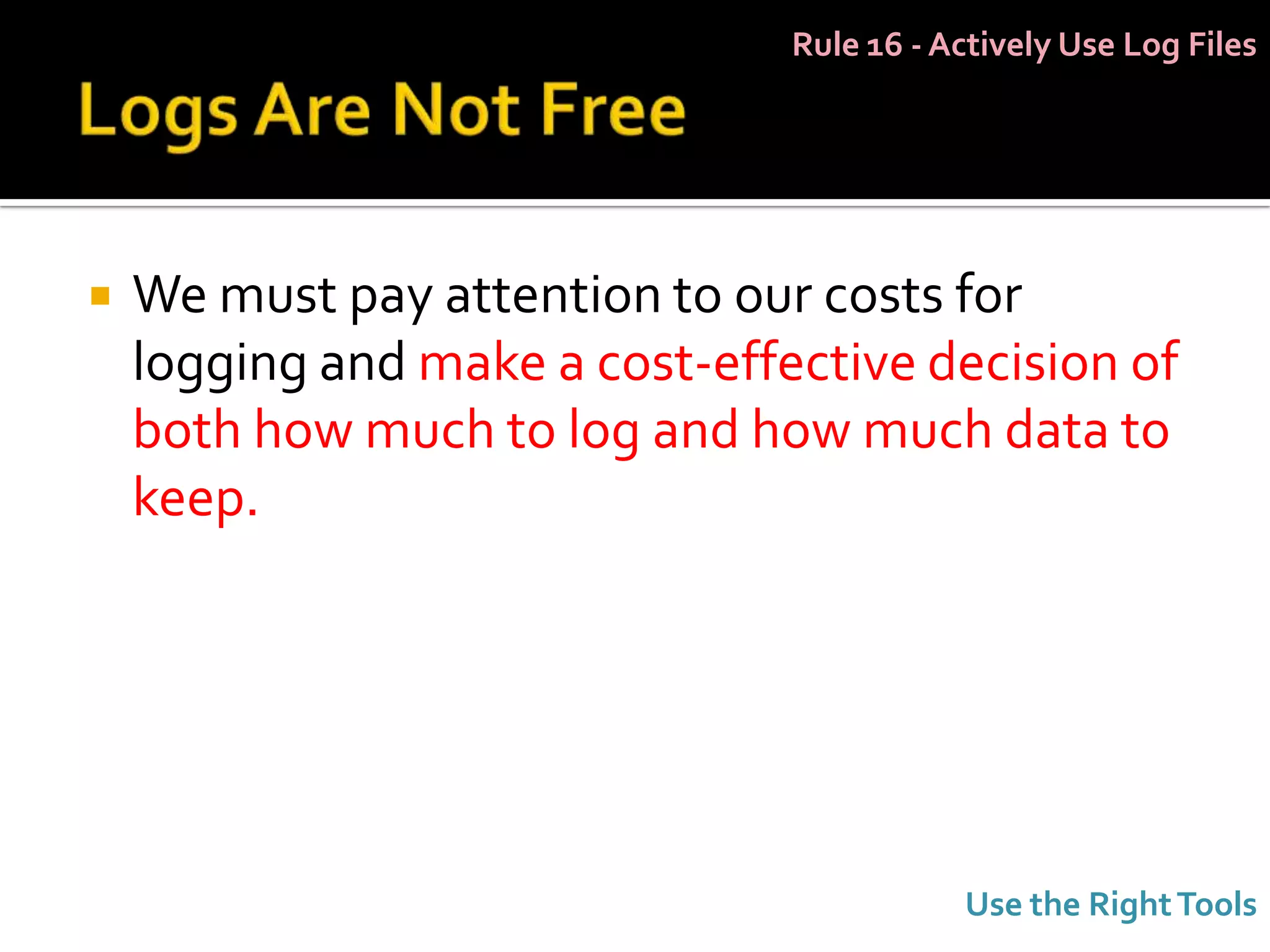 Rule 16 - Actively Use Log Files




   We must pay attention to our costs for
    logging and make a cost-effective decision of
    both how much to log and how much data to
    keep.




                                           Use the Right Tools
 