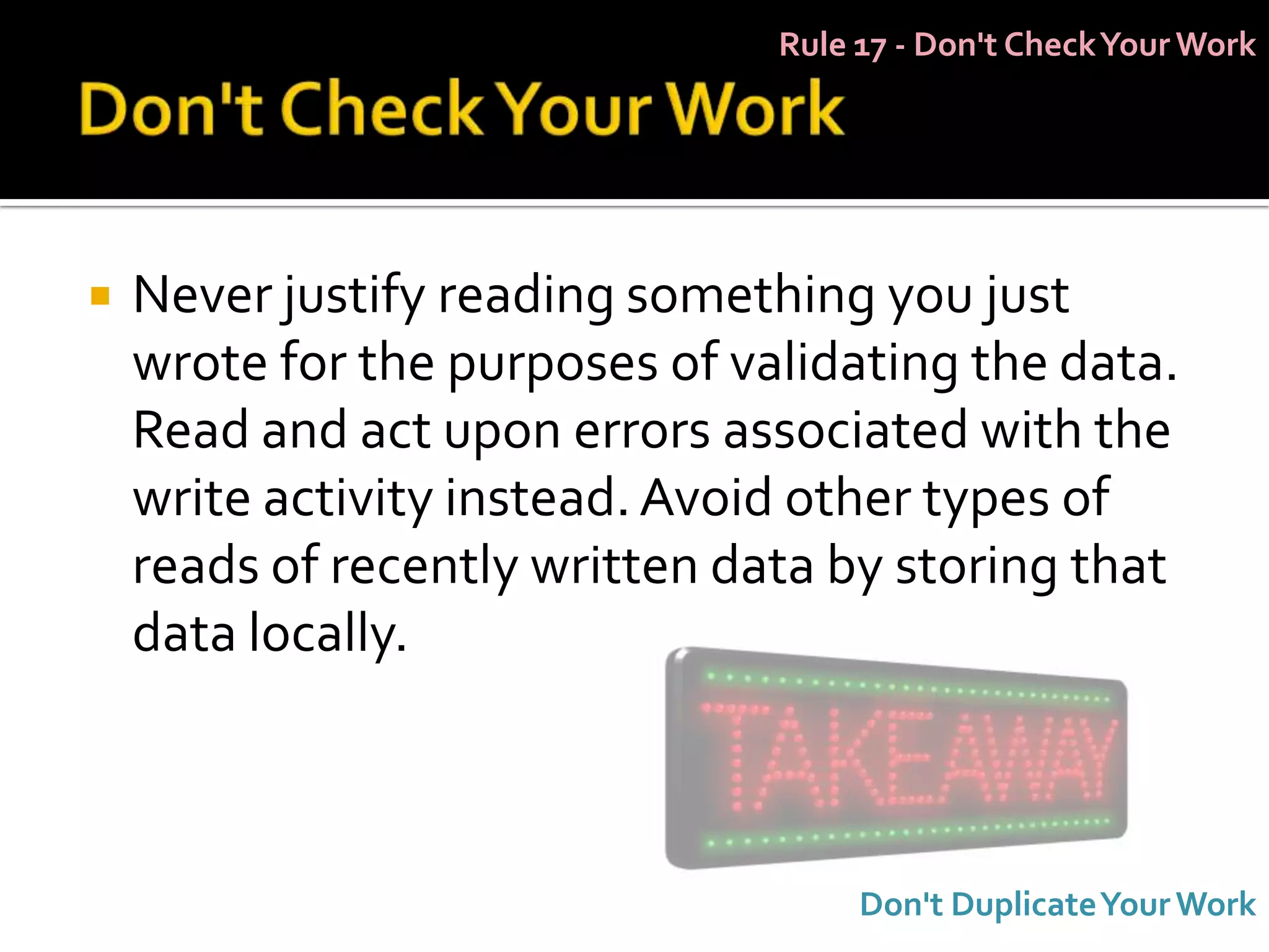 Rule 17 - Don't Check Your Work




   Never justify reading something you just
    wrote for the purposes of validating the data.
    Read and act upon errors associated with the
    write activity instead. Avoid other types of
    reads of recently written data by storing that
    data locally.



                                     Don't Duplicate Your Work
 