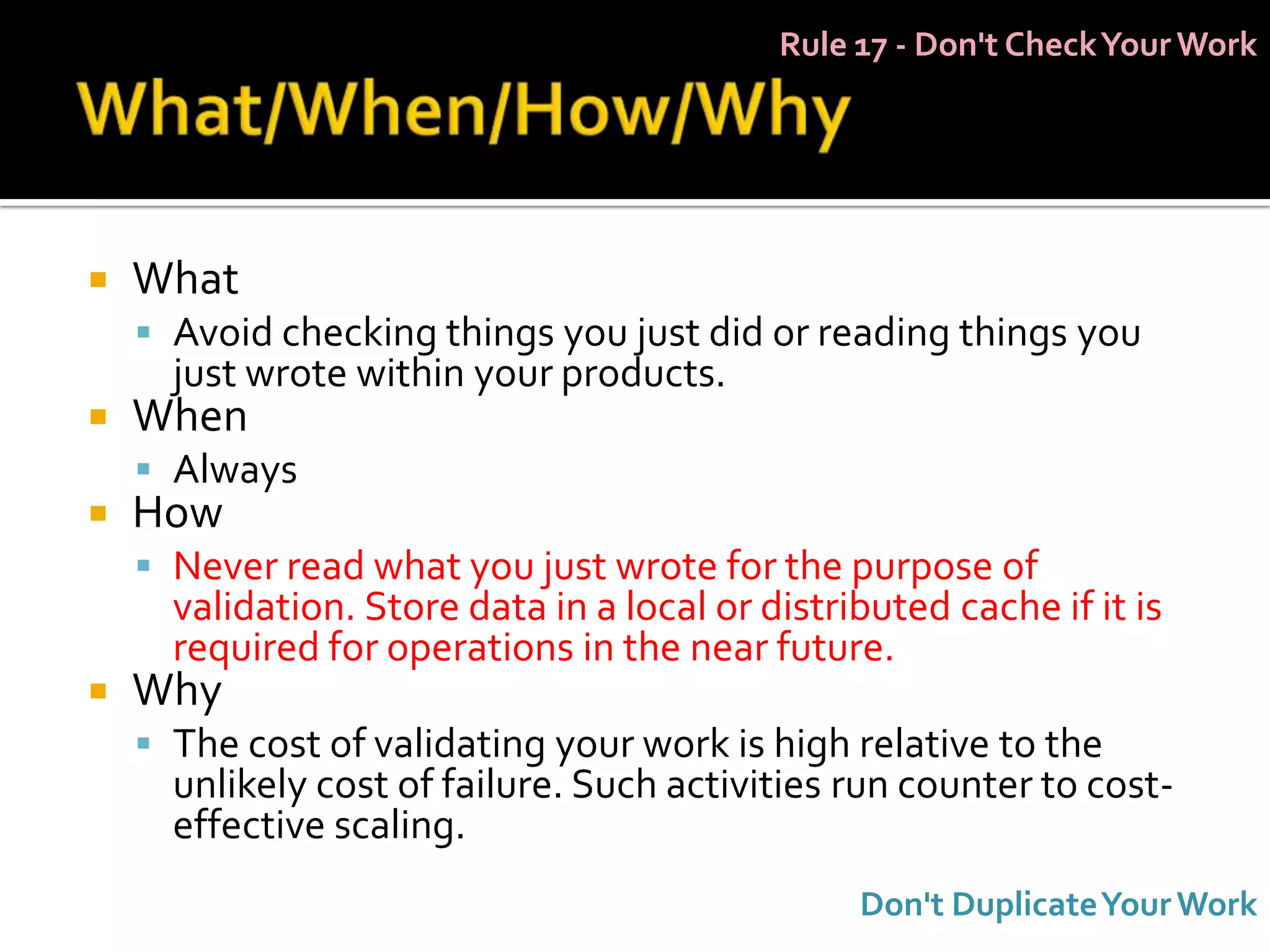 Rule 17 - Don't Check Your Work




   What
     Avoid checking things you just did or reading things you
      just wrote within your products.
   When
     Always
   How
     Never read what you just wrote for the purpose of
      validation. Store data in a local or distributed cache if it is
      required for operations in the near future.
   Why
     The cost of validating your work is high relative to the
      unlikely cost of failure. Such activities run counter to cost-
      effective scaling.
                                                 Don't Duplicate Your Work
 