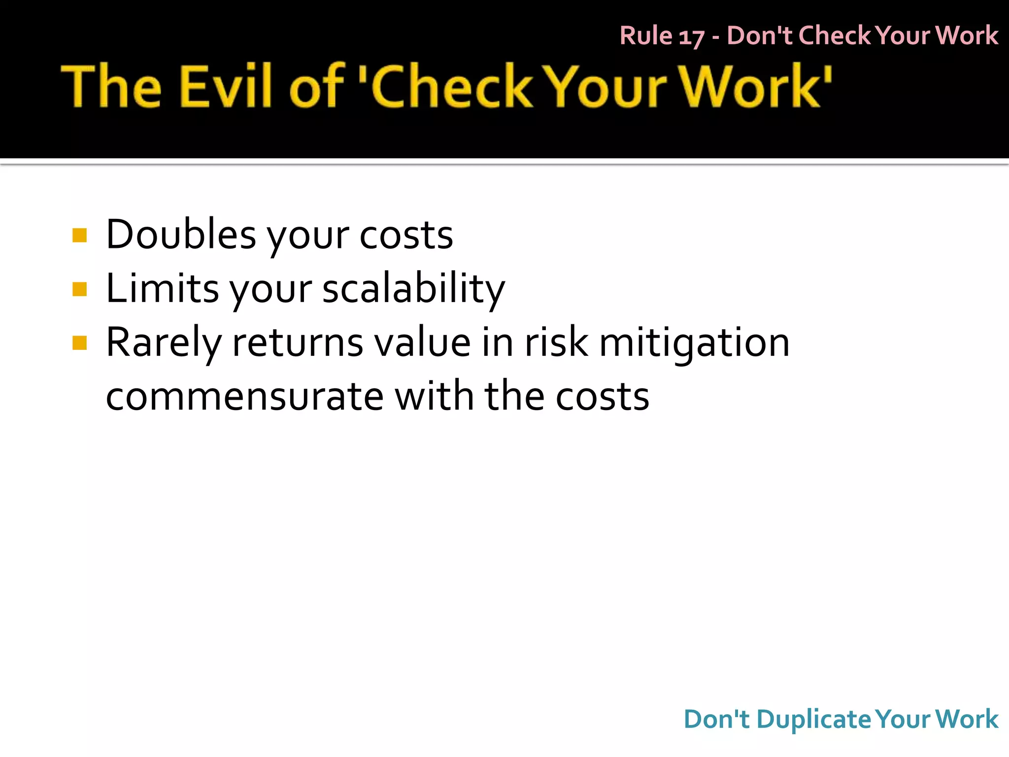 Rule 17 - Don't Check Your Work




   Doubles your costs
   Limits your scalability
   Rarely returns value in risk mitigation
    commensurate with the costs




                                      Don't Duplicate Your Work
 