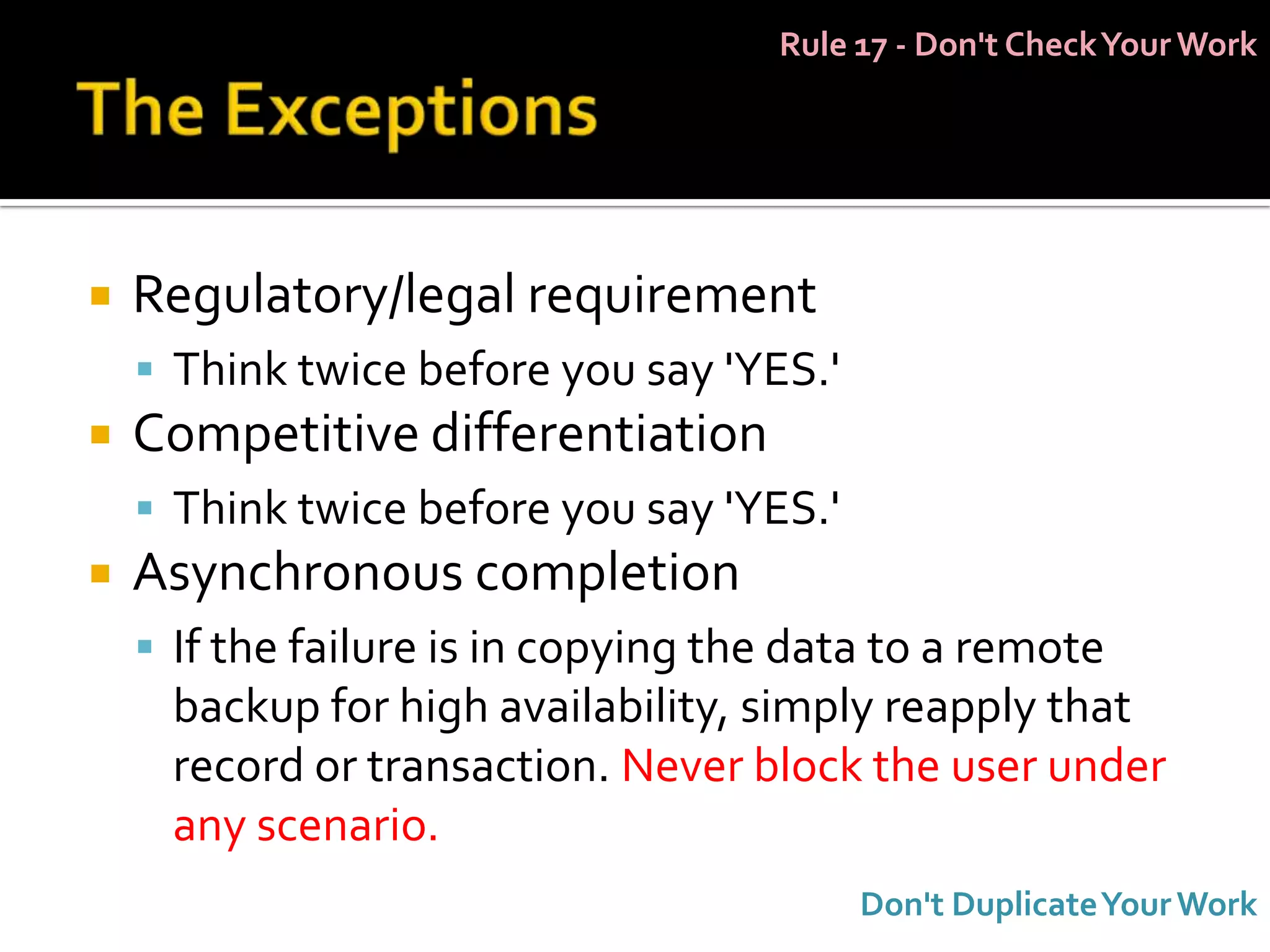 Rule 17 - Don't Check Your Work




   Regulatory/legal requirement
     Think twice before you say 'YES.'
   Competitive differentiation
     Think twice before you say 'YES.'
   Asynchronous completion
     If the failure is in copying the data to a remote
      backup for high availability, simply reapply that
      record or transaction. Never block the user under
      any scenario.
                                          Don't Duplicate Your Work
 