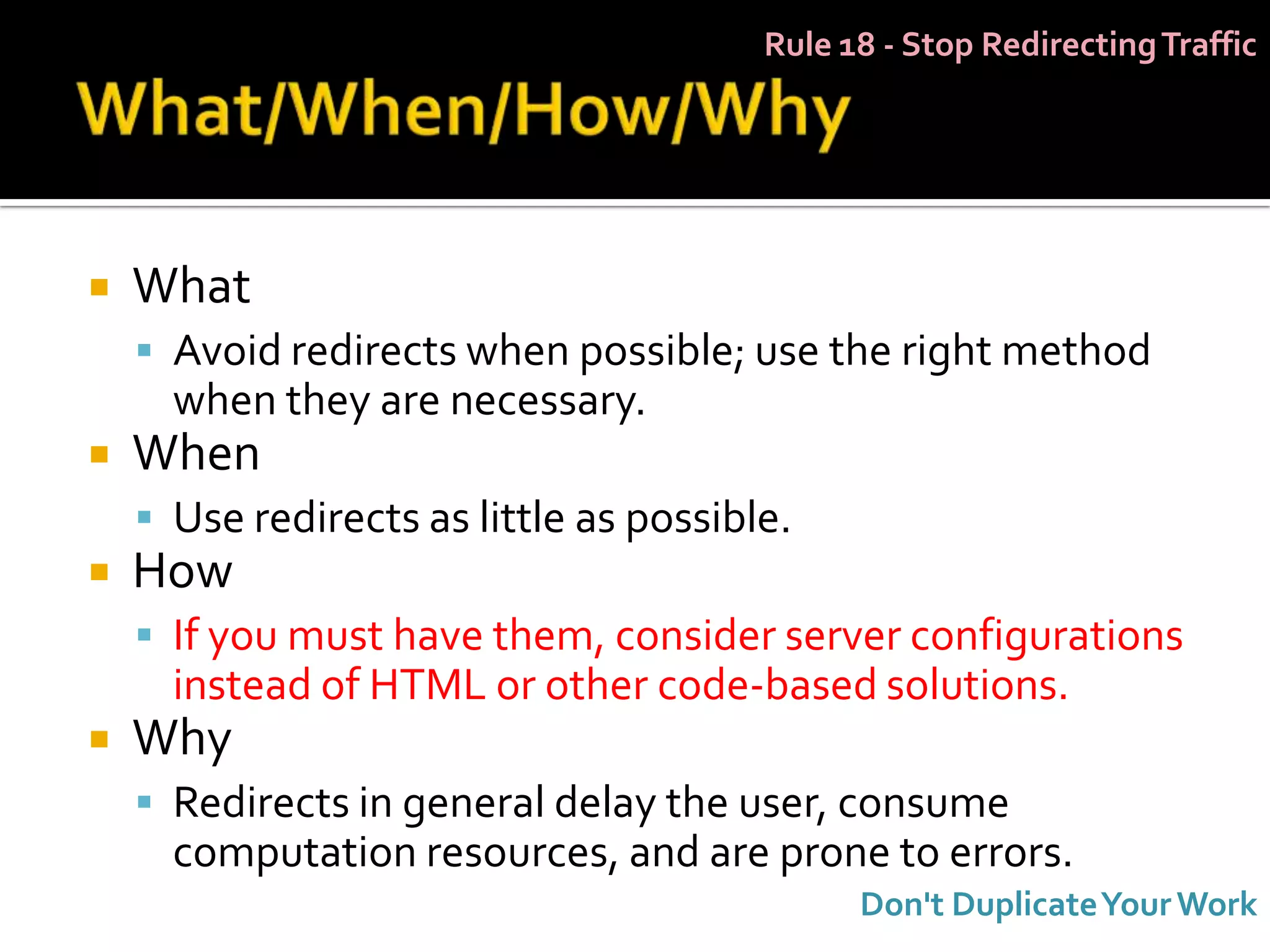 Rule 18 - Stop Redirecting Traffic




   What
     Avoid redirects when possible; use the right method
      when they are necessary.
   When
     Use redirects as little as possible.
   How
     If you must have them, consider server configurations
      instead of HTML or other code-based solutions.
   Why
     Redirects in general delay the user, consume
      computation resources, and are prone to errors.
                                              Don't Duplicate Your Work
 