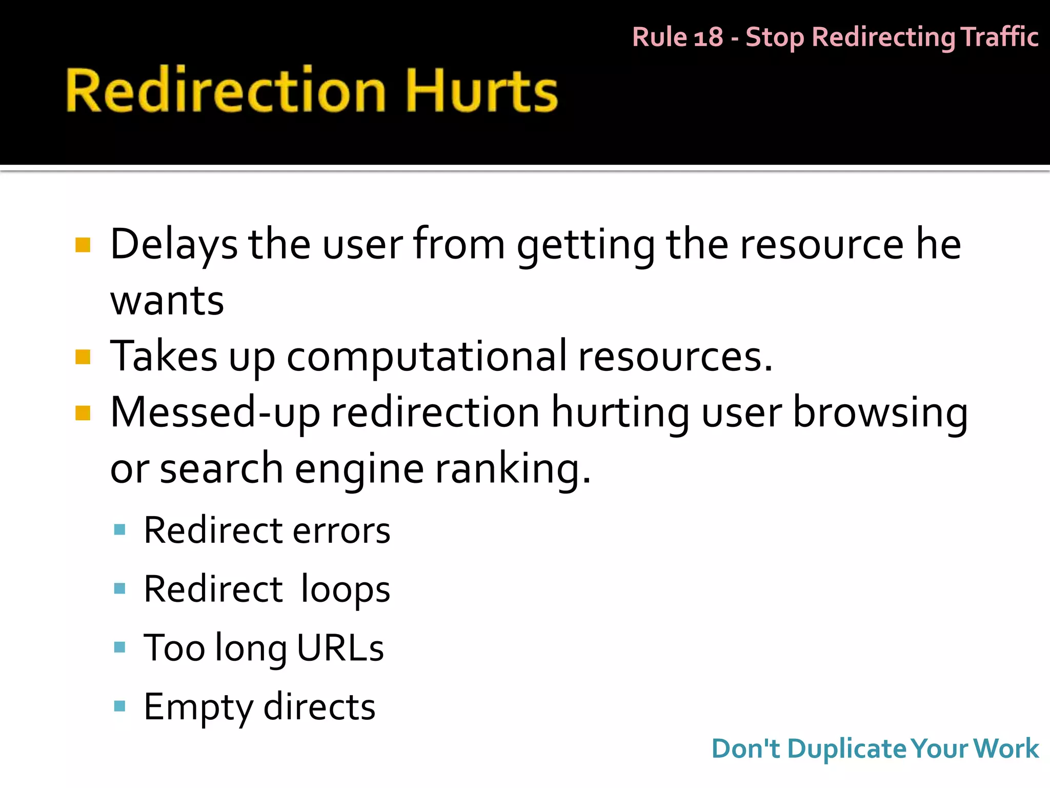 Rule 18 - Stop Redirecting Traffic




   Delays the user from getting the resource he
    wants
   Takes up computational resources.
   Messed-up redirection hurting user browsing
    or search engine ranking.
     Redirect errors
     Redirect loops
     Too long URLs
     Empty directs
                                    Don't Duplicate Your Work
 