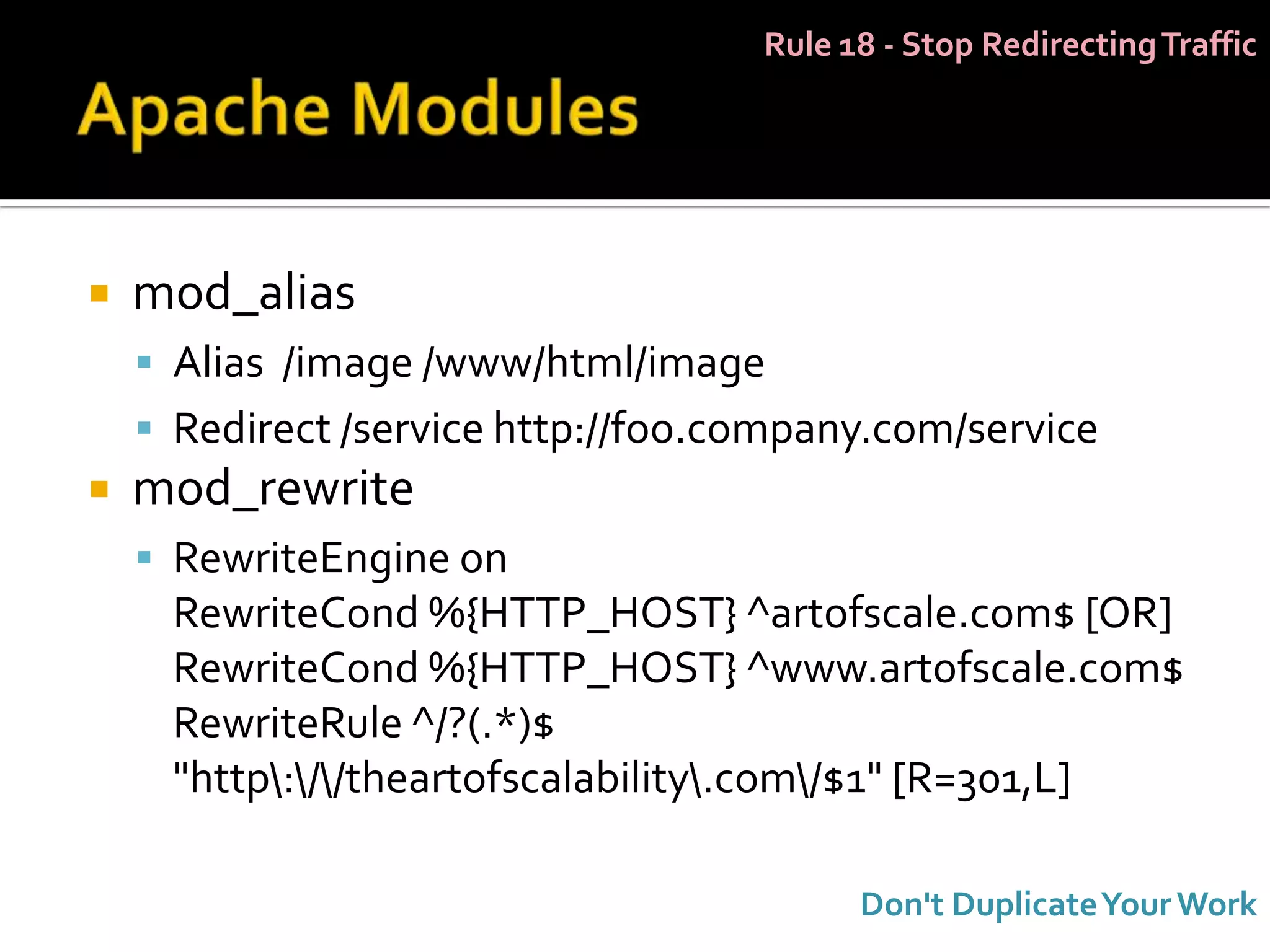 Rule 18 - Stop Redirecting Traffic




   mod_alias
     Alias /image /www/html/image
     Redirect /service http://foo.company.com/service
   mod_rewrite
     RewriteEngine on
     RewriteCond %{HTTP_HOST} ^artofscale.com$ [OR]
     RewriteCond %{HTTP_HOST} ^www.artofscale.com$
     RewriteRule ^/?(.*)$
     "http://theartofscalability.com/$1" [R=301,L]

                                          Don't Duplicate Your Work
 