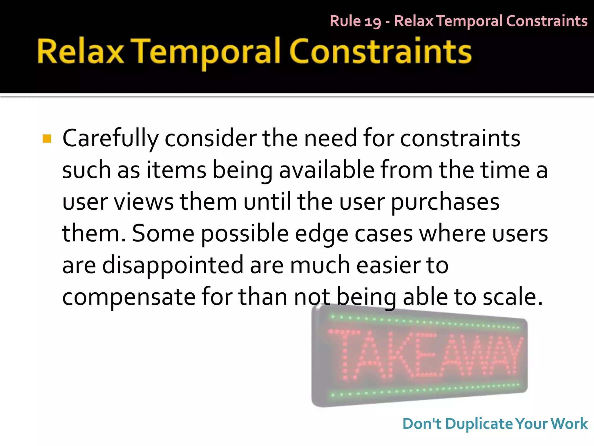 Rule 19 - Relax Temporal Constraints




   Carefully consider the need for constraints
    such as items being available from the time a
    user views them until the user purchases
    them. Some possible edge cases where users
    are disappointed are much easier to
    compensate for than not being able to scale.



                                      Don't Duplicate Your Work
 