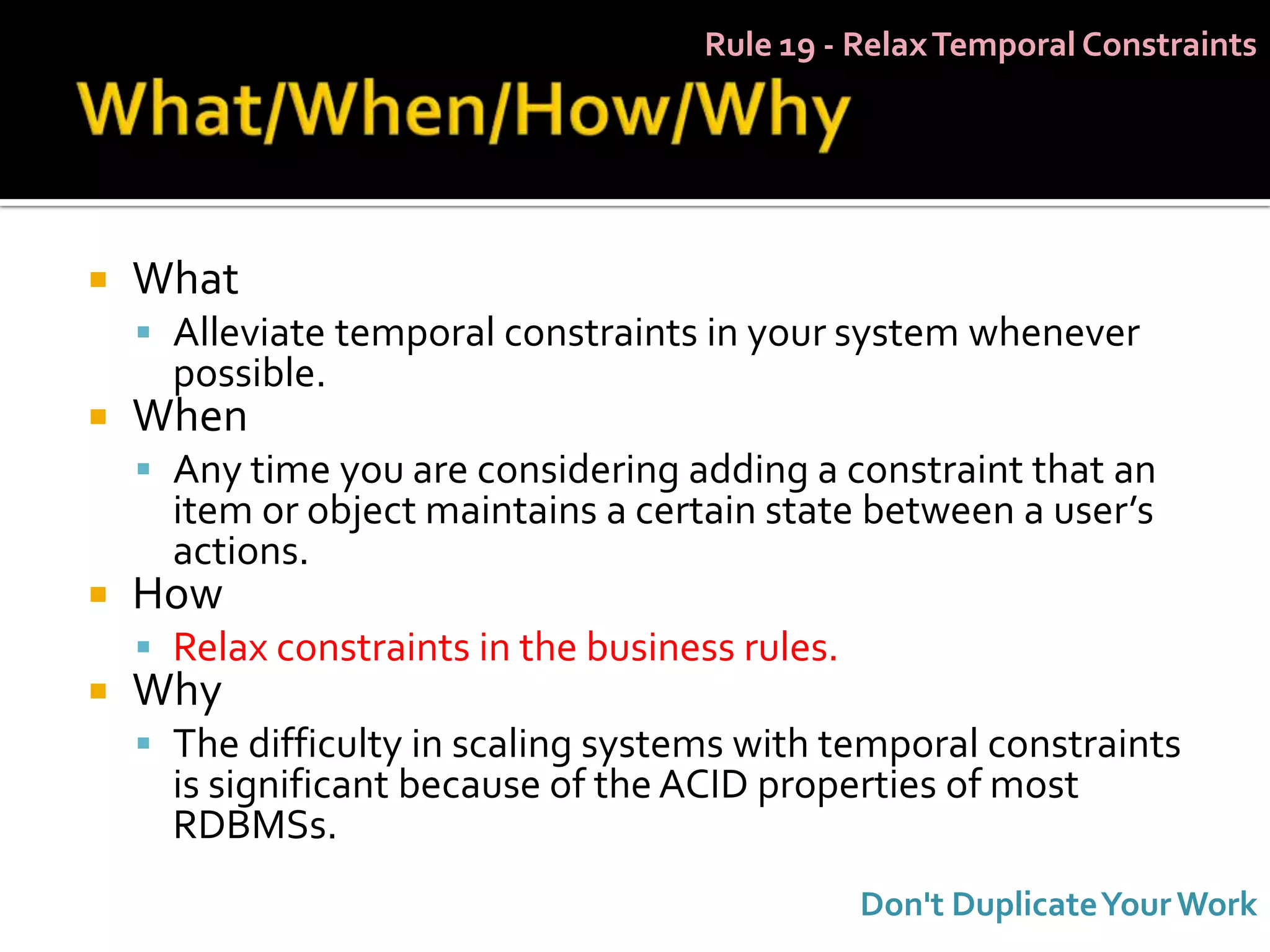 Rule 19 - Relax Temporal Constraints




   What
     Alleviate temporal constraints in your system whenever
      possible.
   When
     Any time you are considering adding a constraint that an
      item or object maintains a certain state between a user’s
      actions.
   How
     Relax constraints in the business rules.
   Why
     The difficulty in scaling systems with temporal constraints
      is significant because of the ACID properties of most
      RDBMSs.
                                                 Don't Duplicate Your Work
 
