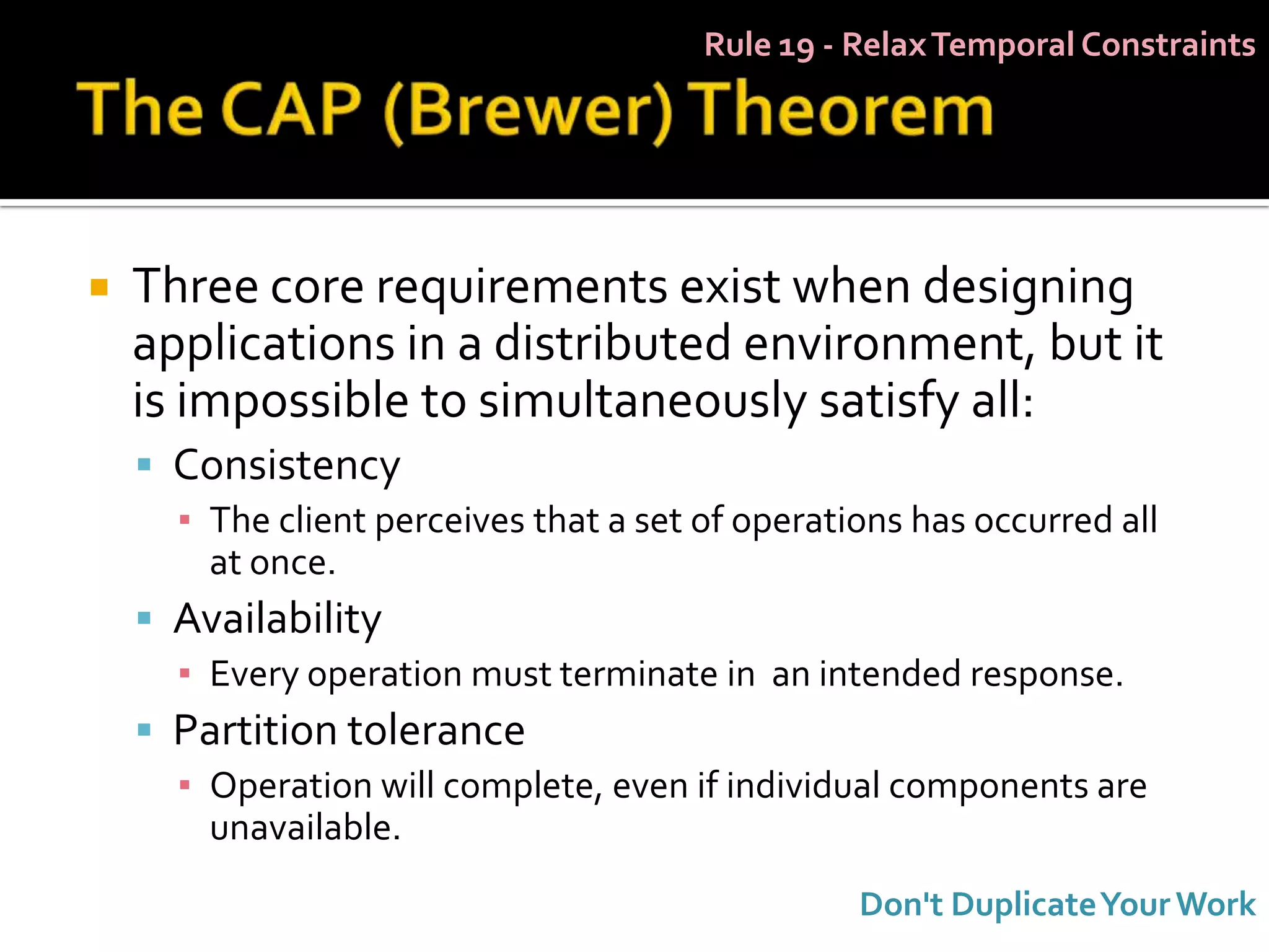 Rule 19 - Relax Temporal Constraints




   Three core requirements exist when designing
    applications in a distributed environment, but it
    is impossible to simultaneously satisfy all:
     Consistency
      ▪ The client perceives that a set of operations has occurred all
        at once.
     Availability
      ▪ Every operation must terminate in an intended response.
     Partition tolerance
      ▪ Operation will complete, even if individual components are
        unavailable.
                                                  Don't Duplicate Your Work
 