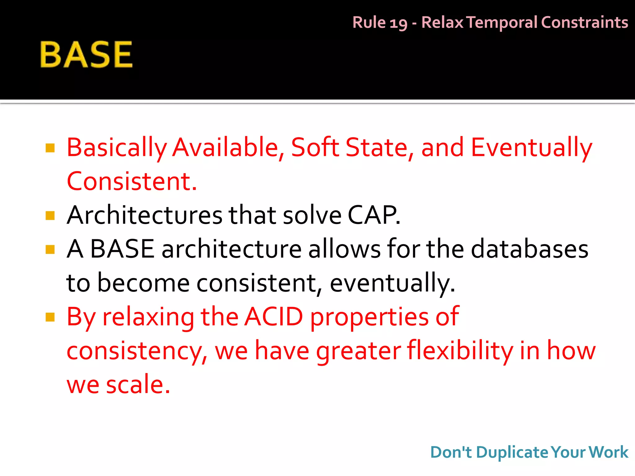 Rule 19 - Relax Temporal Constraints




   Basically Available, Soft State, and Eventually
    Consistent.
   Architectures that solve CAP.
   A BASE architecture allows for the databases
    to become consistent, eventually.
   By relaxing the ACID properties of
    consistency, we have greater flexibility in how
    we scale.

                                       Don't Duplicate Your Work
 