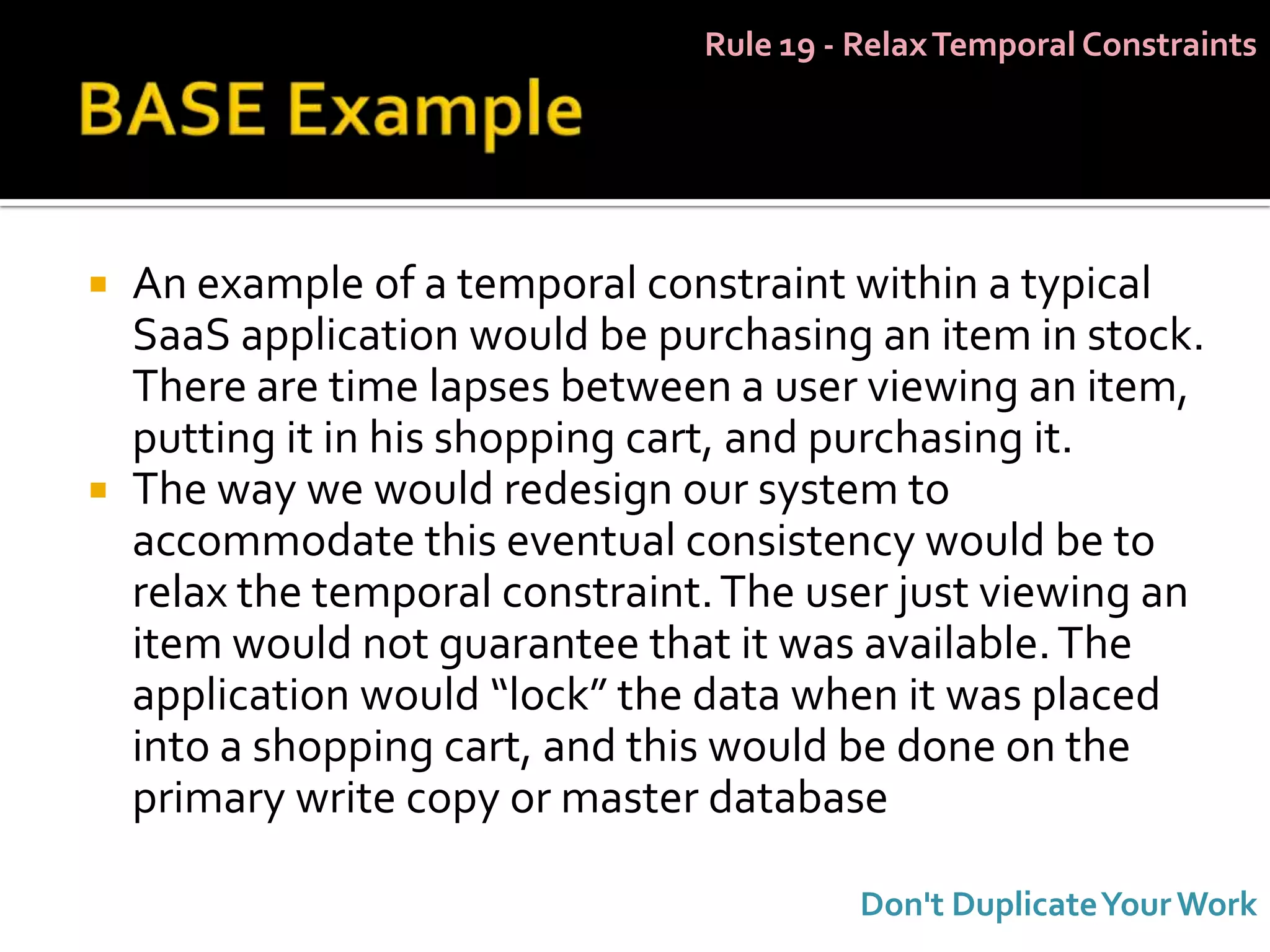Rule 19 - Relax Temporal Constraints




   An example of a temporal constraint within a typical
    SaaS application would be purchasing an item in stock.
    There are time lapses between a user viewing an item,
    putting it in his shopping cart, and purchasing it.
   The way we would redesign our system to
    accommodate this eventual consistency would be to
    relax the temporal constraint. The user just viewing an
    item would not guarantee that it was available. The
    application would “lock” the data when it was placed
    into a shopping cart, and this would be done on the
    primary write copy or master database

                                           Don't Duplicate Your Work
 