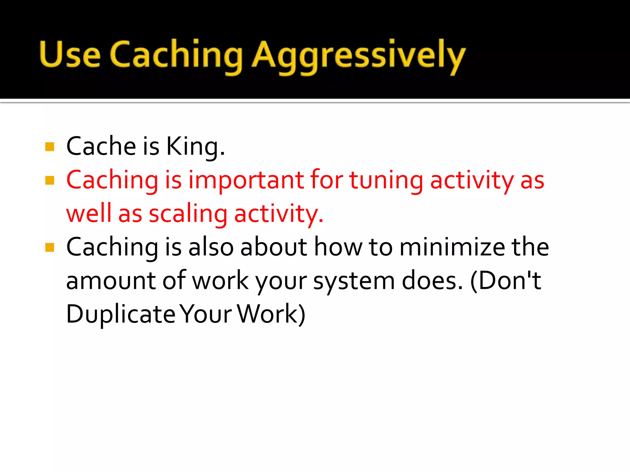    Cache is King.
   Caching is important for tuning activity as
    well as scaling activity.
   Caching is also about how to minimize the
    amount of work your system does. (Don't
    Duplicate Your Work)
 