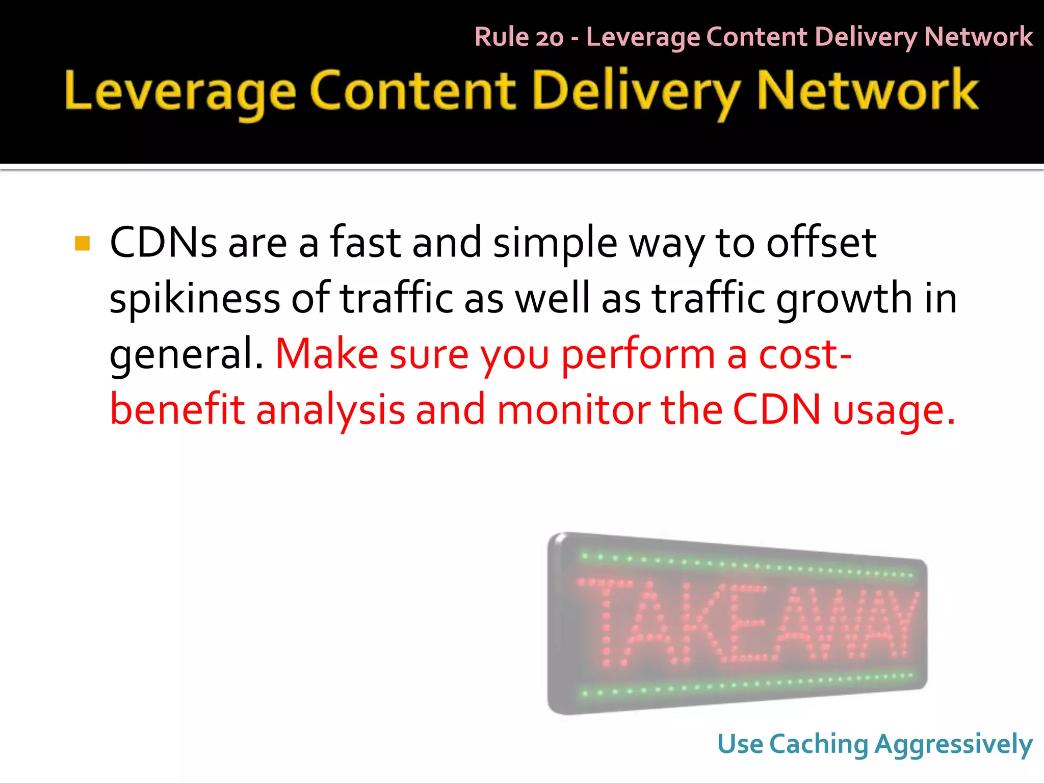 Rule 20 - Leverage Content Delivery Network




   CDNs are a fast and simple way to offset
    spikiness of traffic as well as traffic growth in
    general. Make sure you perform a cost-
    benefit analysis and monitor the CDN usage.




                                           Use Caching Aggressively
 