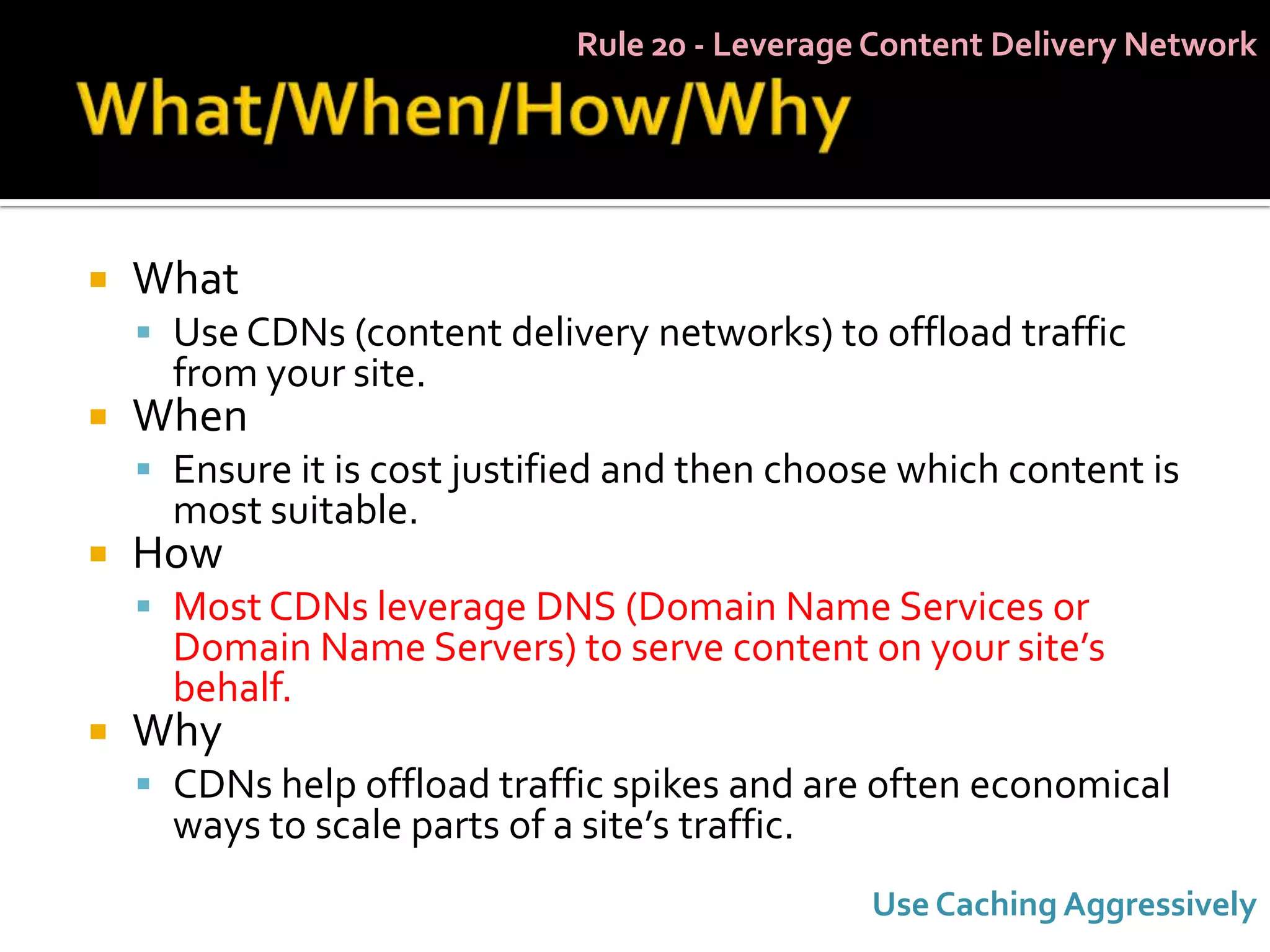 Rule 20 - Leverage Content Delivery Network




   What
     Use CDNs (content delivery networks) to offload traffic
      from your site.
   When
     Ensure it is cost justified and then choose which content is
      most suitable.
   How
     Most CDNs leverage DNS (Domain Name Services or
      Domain Name Servers) to serve content on your site’s
      behalf.
   Why
     CDNs help offload traffic spikes and are often economical
      ways to scale parts of a site’s traffic.
                                                 Use Caching Aggressively
 