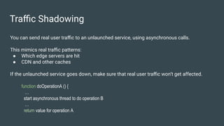 Traﬃc Shadowing
You can send real user traﬃc to an unlaunched service, using asynchronous calls.
This mimics real traﬃc patterns:
● Which edge servers are hit
● CDN and other caches
If the unlaunched service goes down, make sure that real user traﬃc won’t get affected.
function doOperationA () {
…
start asynchronous thread to do operation B
…
return value for operation A
 