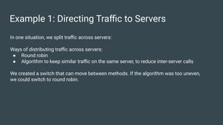 Example 1: Directing Traﬃc to Servers
In one situation, we split traﬃc across servers:
Ways of distributing traﬃc across servers:
● Round robin
● Algorithm to keep similar traﬃc on the same server, to reduce inter-server calls
We created a switch that can move between methods. If the algorithm was too uneven,
we could switch to round robin.
 
